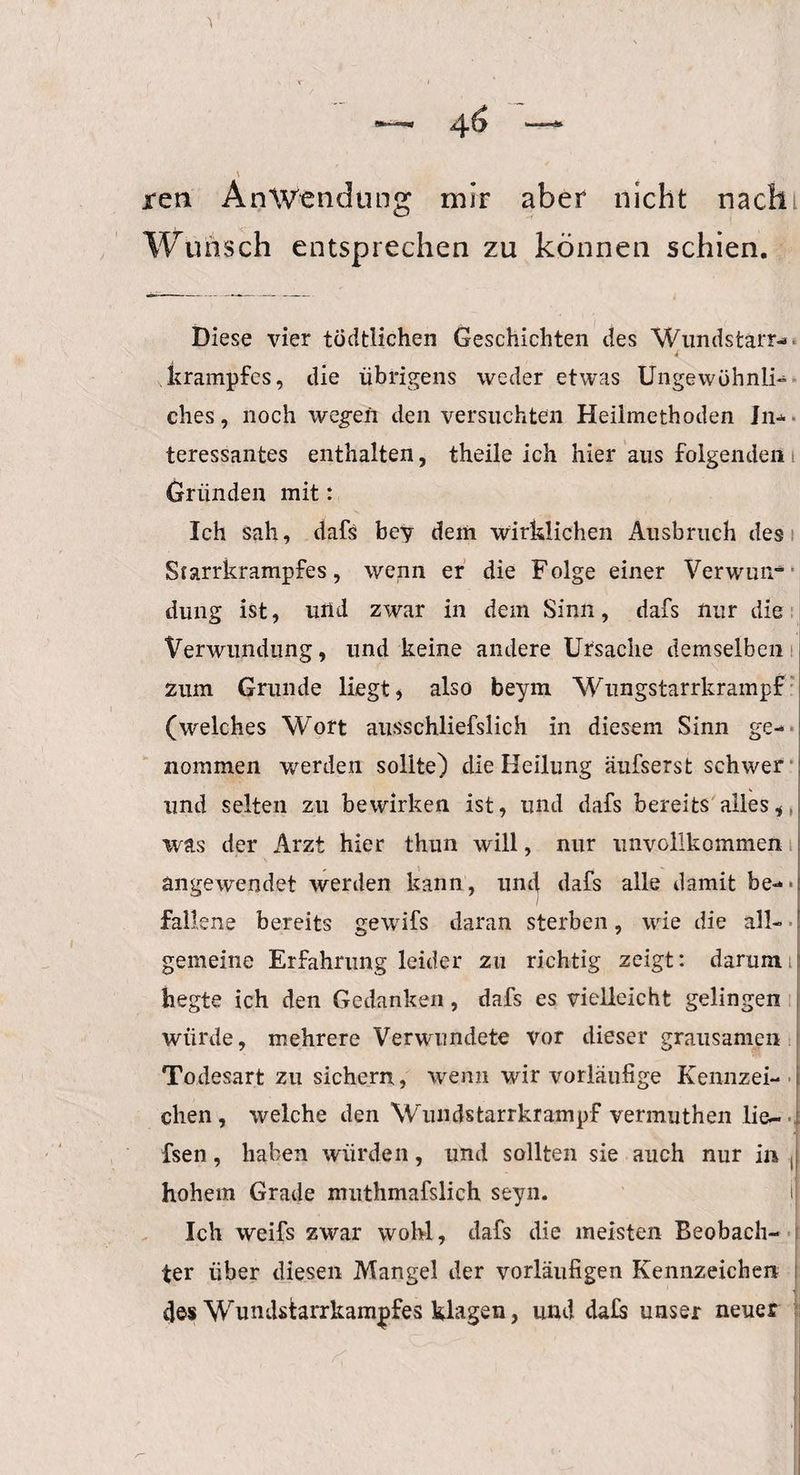 jren Anwendung mir aber nicht nach Wunsch entsprechen zu können schien. Diese vier tüdtliehen Geschichten des 'Wundstarr¬ krampfes, die übrigens weder etwas Ungewöhnli¬ ches, noch wegen den versuchten Heilmethoden In¬ teressantes enthalten, theile ich hier aus folgenden Gründen mit: Ich sah, dafs bev dein wirklichen Ausbruch des Scarrkrampfes, wenn er die Folge einer Verwun¬ dung ist, und zwar in dem Sinn, dafs nur die Verwundung, und keine andere Ursache demselben zum Grunde liegt, also beym 'Wungstarrkrampf (welches Wort ausschliefslich in diesem Sinn ge¬ nommen werden sollte) die Heilung äufserst schwer und selten zu bewirken ist, und dafs bereits alles, was der Arzt hier thun will, nur unvollkommen angewendet werden kann, und dafs alle damit be- ■: fall.ene bereits gewifs daran sterben, wie die all¬ gemeine Erfahrung leider zu richtig zeigt: darum hegte ich den Gedanken, dafs es vielleicht gelingen würde, mehrere Verwundete vor dieser grausamen Todesart zu sichern., wenn wir vorläufige Kennzei¬ chen, welche den Wundstarrkrampf vermuthen lie- fsen, haben würden, und sollten sie auch nur in (| hohem Grade nnithmafslich seyn. i| Ich weifs zwar wohl, dafs die meisten Beobach¬ ter über diesen Mangel der vorläufigen Kennzeichen des Wundstarrkampfes klagen, und da£s unser neuer