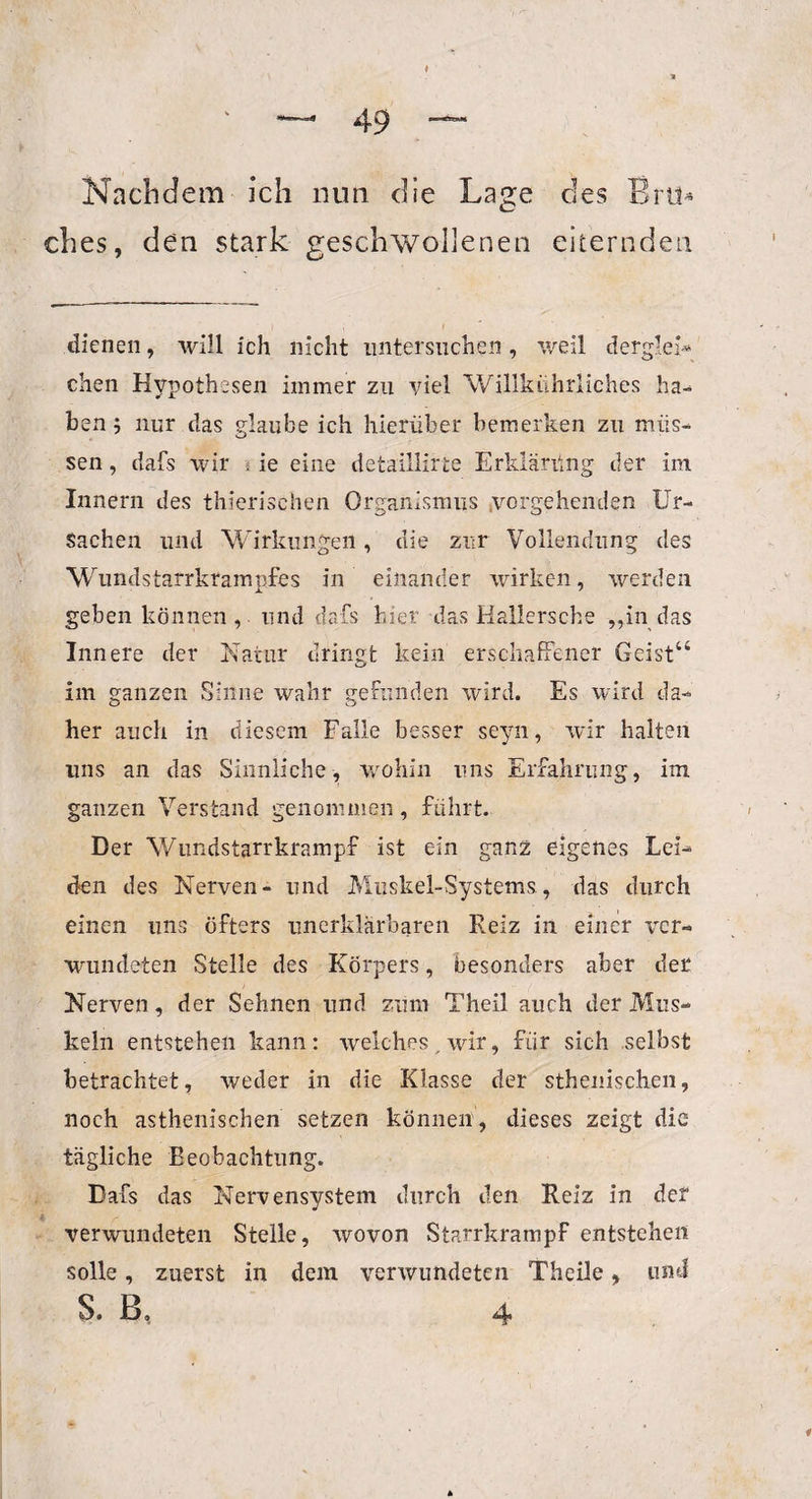 Nachdem ich nun die Lage des Brü* ches, den stark geschwollenen eiternden dienen, will ich nicht untersuchen, weil derglei¬ chen Hypothesen immer zu viel Willkührliches ha¬ ben ; nur das glaube ich hierüber bemerken zu müs¬ sen , dafs wir i ie eine detaillirte Erklärüng der im Innern des thierischen Organismus vorgehenden Ur¬ sachen und Wirkungen, die zur Vollendung des Wundstarrkrampfes in einander wirken, werden geben können , und dafs hier das Hallersche „in das Innere der Natur dringt kein erschaffener Geist“ im ganzen Sinne wahr gefunden wird. Es wird da¬ her auch in diesem Falle besser seyn, wir halten uns an das Sinnliche, wohin uns Erfahrung, im ganzen Verstand genommen, führt. Der Wundstarrkrampf ist ein ganz eigenes Lei¬ den des Nerven- und Muskel-Systems, das durch einen uns öfters unerklärbaren Reiz in einer ver¬ wundeten Stelle des Körpers, besonders aber der Nerven, der Sehnen und zum Theil auch der Mus¬ keln entstehen kann: welches , wir, für sich selbst betrachtet, weder in die Klasse der sthenischen, noch asthenischen setzen können, dieses zeigt die tägliche Beobachtung. Dafs das Nervensystem durch den Reiz in der verwundeten Stelle, wovon Starrkrampf entstehen solle, zuerst in dem verwundeten TheiJe, und S. f3