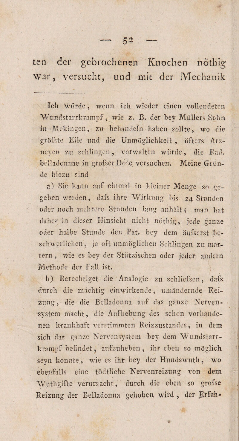 ten der gebrochenen Knochen nöthig War, versucht, und mit der Mechanik Ich würde, wenn Ich wieder einen vollendeten Wundstarrkrampf, wie z. B. der bey Müllers Sohn in Mekingen, zu behandeln haben sollte, wo die gröfste Eile und die Unmöglichkeit , öfters Arz- neyen zu schlingen, vorwalten würde, die Rad. bclladcnnae in grofserDose versuchen. Meine Grun¬ de hiezu sind a) Sie kann auf einmal in kleiner Me nee so ve- geben werden, dafs ihre Wirkung bis 24 Stunden oder noch mehrere Stnnden lang anhält 5 man hat daher in dieser Hinsicht nicht nöthig, jede ganze oder halbe Stunde den Fat. bey dem äufserst be¬ schwerlichen , ja oft unmöglichen Schlingen zu mar¬ tern , wie es bey der Stützischen oder jeder andern Methode der Fall ist. b) Berechtiget die Analogie zu schliefsen, dafs durch die mächtig einwirkende, umändernde Rei¬ zung , die die Belladonna auf das ganze Nerven¬ system macht, die Aufhebung des schon vorhande¬ nen krankhaft verstimmten Reizzustandes, in dem sich das ganze Nervensystem bey dem Wundstarr¬ krampf befindet, aufzuheben, ihr eben so möglich seyn konnte, wie es ihr bey der Hundswuth, wo ebenfalls eine tödtliche Nervenreizung von dem Wuthgifte verursacht, durch die eben so grofse Reizung der Belladonna gehoben wird , der Jhfah* w