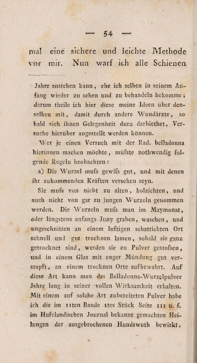 mal eine sichere und leichte Methode vor mir. Nun warf ich alle Schienen ^ ___ •» Jahre anstehen kann, ehe ich selben in seinem An¬ fang wieder zu sehen lind zu behandeln bekomme; darum theile ich hier diese meine Ideen über den¬ selben mit, damit durch andere Wundärzte, so bald sich ihnen Gelegenheit dazu darbiethet, Ver¬ suche hierüber angestellt werden können. Wer je einen Versuch mit der Rad. belladonna hierinnen machen möchte, müfste nothwendig fol¬ gende Regeln beobachten : a) Die Wurzel mufs gewifs gut, und mit denen ihr zukommenden Kräften versehen seyn. Sie mufs von nicht zu alten, holzichten, und auch nicht von gar zu jungen Wurzeln genommen werden. Die Wurzeln mufs man im Maymonat, oder längstens anfangs Juny graben, waschen, und ungeschnitten an einem luftigen schattichten Ort schnell und gut trocknen lassen, sobald sie ganz getrocknet sind, werden sie zn Pulver gestofsen, und in einem Glas mit enger Mündung gut ver¬ stopft, an einem trocknen Orte aufbewahrt. Auf diese Art kann man das Belladonna-Wurzelpulver Jahre lang in seiner -vollen Wirksamkeit erhalten. Mit einem auf solche Art zubereiteten Pulver habe ich die im nten Bande ites Stück Seite in u. f. im Hufelandischen Journal bekannt gemachten Hei¬ lungen der ausgebrochenen Hundswuth bewirkt,