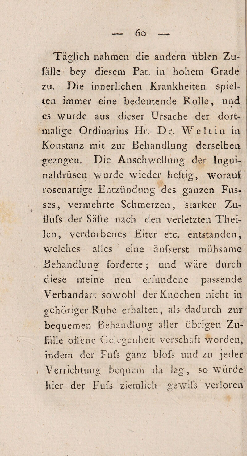 Täglich nahmen die andern üblen Zu¬ fälle bey diesem Pat. in hohem Grade zu. Die innerlichen Krankheiten spiel¬ ten immer eine bedeutende Rolle, und es wurde aus dieser Ursache der dort- malige Ordinarius Hr. D r. Welt in in Konstanz mit zur Behandlung derselben gezogen. Die Anschwellung der Ingui¬ naldrüsen wurde wieder heftig, worauf rosenartige Entzündung des ganzen Fus- ses, vermehrte Schmerzen, starker Zu- tlufs der Säfte nach den verletzten Thei- len, verdorbenes Eiter etc. entstanden. Welches alles eine äufserst mühsame Behandlung forderte; und wäre durch diese meine neu erfundene passende Verbandart sowohl der Knochen nicht in gehöriger Ruhe erhalten, als dadurch zur bequemen Behandlung aller übrigen Zu¬ fälle offene Gelegenheit verschalt worden, indem der Fufs ganz blofs und zu jeder Verrichtung bequem da lag, so würde hier der Fufs ziemlich gewifs verloren i