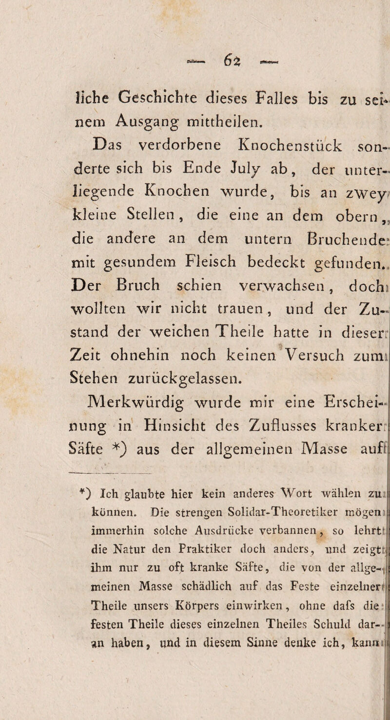 6z liehe Geschichte dieses Falles bis zu sei¬ nem Ausgang mittheilen. Das verdorbene Knochenstück son¬ derte sich bis Ende July ab, der unter¬ liegende Knochen wurde, bis an zwey kleine Stellen , die eine an dem obern, die andere an dem untern Bruchende* mit gesundem Fleisch bedeckt gefunden. Der Bruch schien verwachsen, doch wollten wir nicht trauen, und der Zu¬ stand der weichen Theile hatte in dieser Zeit ohnehin noch keinen Versuch zum Stehen zurückgelassen. Merkwürdig wurde mir eine Erschei¬ nung in Hinsicht des Zuflusses kranker Säfte aus der allgemeinen Masse aufk V • . __ *) Ich glaubte hier kein anderes Wort wählen zu fj können. Die strengen Solidar-Theoretiker mögen ! immerhin solche Ausdrücke verbannen, so lehrt die Natur den Praktiker doch anders, und zeigtrj ihm nur zu oft kranke Säfte, die von der allge-i meinen Masse schädlich auf das Feste einzelnen!! . Theile unsers Körpers einwirken, ohne dafs die festen Theile dieses einzelnen Theiles Schuld dar¬ an haben, und in diesem Sinne denke ich, kann i ■i 'v . ' i