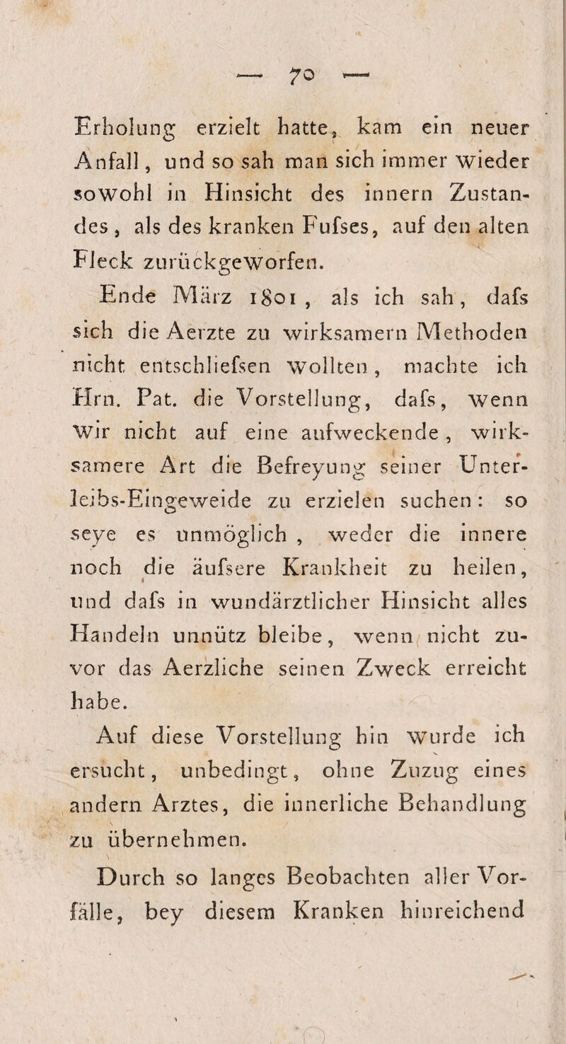 Erholung erzielt hatte, kam ein neuer Anfall, und so sah man sich immer wieder sowohl in Hinsicht des innern Zustan¬ des , als des kranken Fufses, auf den alten Fleck zurückgeworfen. Ende März 1801 , als ich sah, dafs sich die Aerzte zu wirksamem Methoden nicht entschliefsen wollten, machte ich Hrn. Fat. die Vorstellung, dafs, wenn wir nicht auf eine aufweckende, wirk¬ samere Art die Befreyung seiner Unter- letbs-Eingeweide zu erzielen suchen: so seye es unmöglich , weder die innere noch die äufsere Krankheit zu heilen, i und dafs in wundärztlicher Hinsicht alles Handeln unnütz bleibe, wenn nicht zu¬ vor das Aerzliche seinen Zweck erreicht habe. Auf diese Vorstellung hin wurde ich ersucht, unbedingt, ohne Zuzug eines andern Arztes, die innerliche Behandlung zu übernehmen. Durch so langes Beobachten aller Vor¬ fälle, bey diesem Kranken hinreichend R