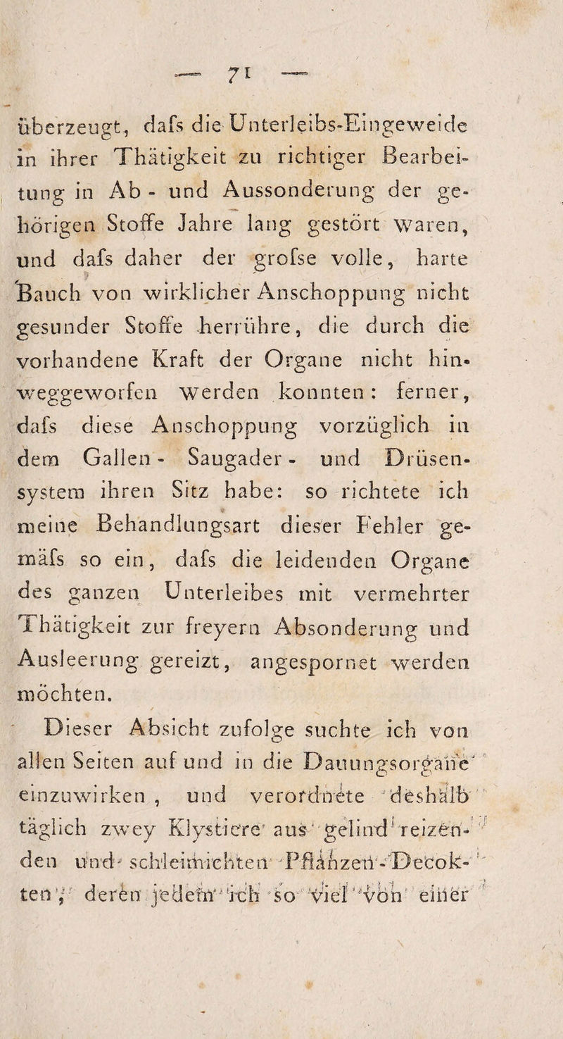 überzeugt, dafs die Unterleibs-Eingeweide in ihrer Thätigkeit zu richtiger Bearbei¬ tung in Ab - und Aussonderung der ge¬ hörigen Stoffe Jahre lang gestört waren, und dafs daher der grofse volle, harte Bauch von wirklicher Anschoppung nicht gesunder Stoße herrühre, die durch die vorhandene Kraft der Organe nicht hin* weggeworfen werden konnten: ferner, dafs diese Anschoppung vorzüglich in dem Gallen- Saugader- und Drüsen¬ system ihren Sitz habe: so richtete ich meine Behandlungsart dieser Fehler ge- mäfs so ein, dafs die leidenden Organe des ganzen Unterleibes mit vermehrter I hätigkeit zur freyern Absonderung und Ausleerung gereizt, angespornet werden möchten. Dieser Absicht zufolge suchte ich von allen Seiten auf und in die DauungsorgähV einzuwirken , und verofdnete deshalb täglich zwey Klystiere' aus gelinxl5 reizen¬ den und schleimiehten PflAhzeil - DeCok- ten’,' der<bn j'edehY^fcb so pielMübh eiher