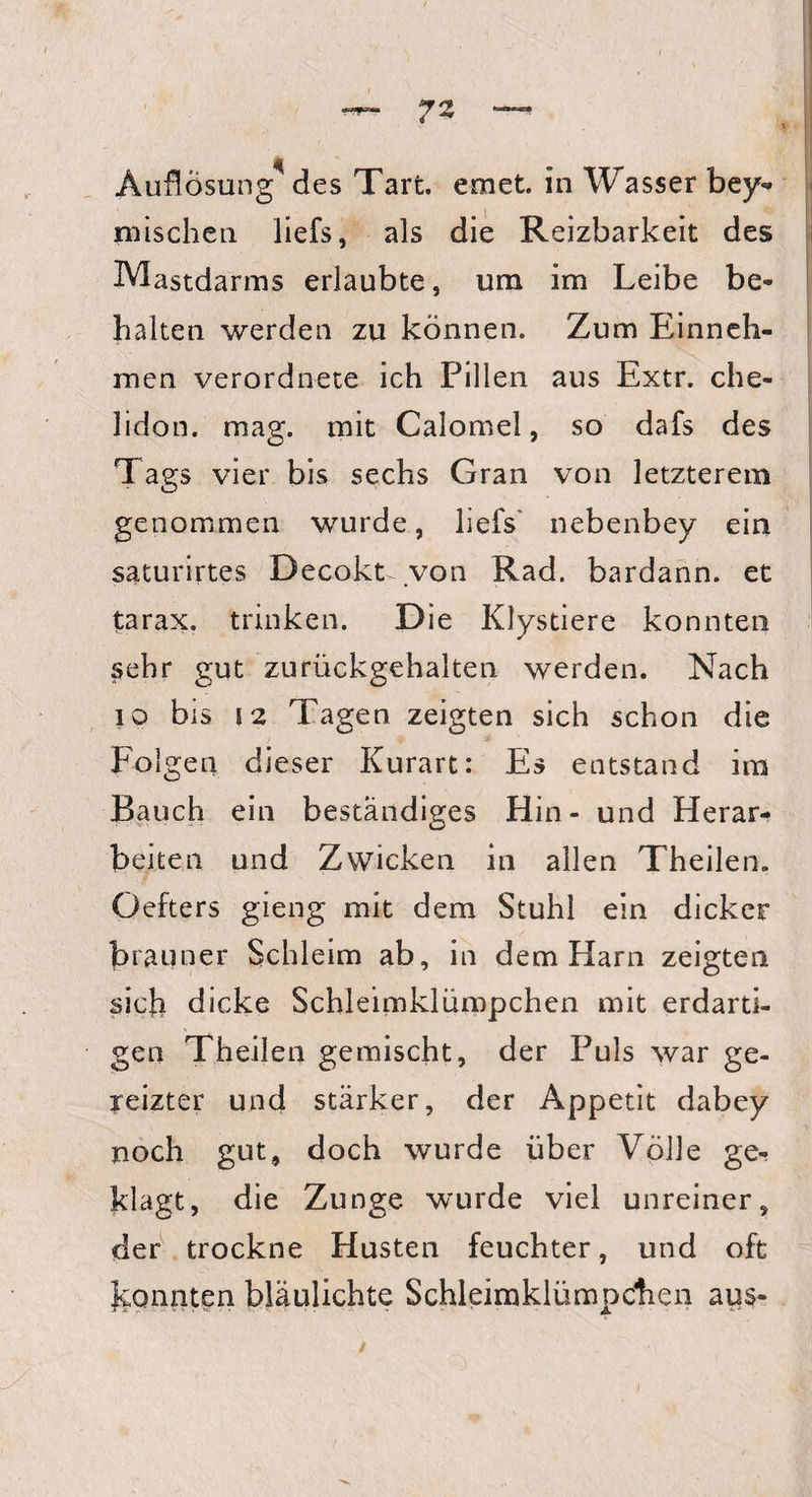 Auflösung des Tart. emet. in Wasser bey- mischen liefs, als die Reizbarkeit des Mastdarms erlaubte, um im Leibe be¬ halten werden zu können. Zum Einneh¬ men verordnete ich Pillen aus Extr. che- lidon. mag. mit Calomel, so dafs des Tags vier bis sechs Gran von letzterem genommen wurde, liefs nebenbey ein saturirtes Decokt von Rad. bardann. et tarax. trinken. Die Klystiere konnten sehr gut zurückgehalten werden. Nach 10 bis 12 Tagen zeigten sich schon die Folgen dieser Kurart: Es entstand im Bauch ein beständiges Hin- und Herar¬ beiten und Zwicken in allen Theilen. Oefters gieng mit dem Stuhl ein dicker brauner Schleim ab, in dem Harn zeigten sich dicke Schleimklümpchen mit erdarti¬ gen Theilen gemischt, der Puls war ge¬ reizter und stärker, der Appetit dabey noch gut, doch wurde über Völle ge¬ klagt, die Zunge wurde viel unreiner, der trockne Husten feuchter, und oft konnten bläulichte Schleimklümpchen aus-