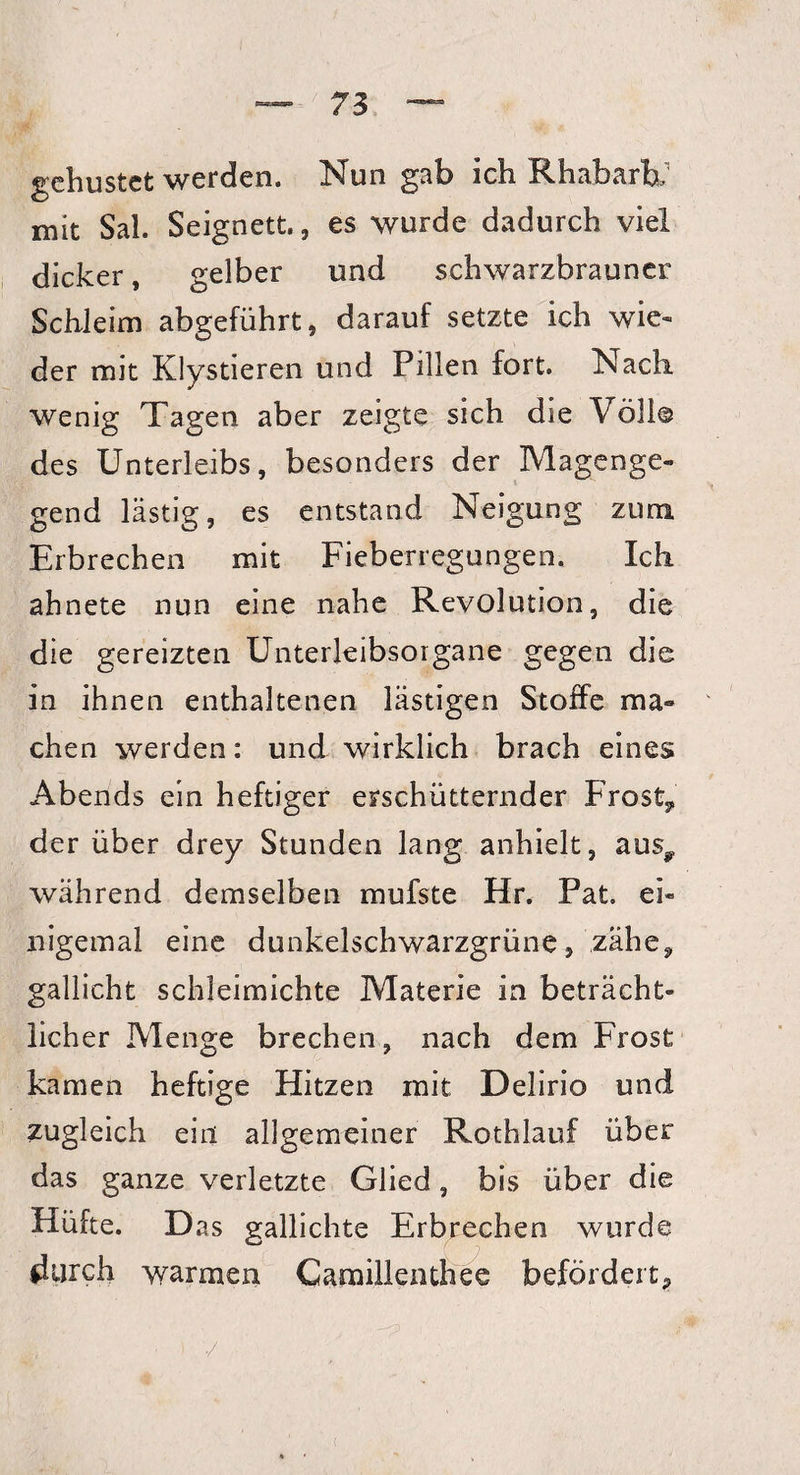 gehustet werden. Nun gab ich Rhabarb; mit Sah Seignett. , es wurde dadurch viel dicker , gelber und schwarzbrauner Schleim abgeführt, darauf setzte ich wie* der mit Klystieren und Pillen fort. Nach wenig Tagen aber zeigte sich die Voll© des Unterleibs, besonders der Magenge¬ gend lästig, es entstand Neigung zum Erbrechen mit Fieberregungen. Ich ahnete nun eine nahe Revolution, die die gereizten Unterleibsorgane gegen die in ihnen enthaltenen lästigen Stoffe ma¬ chen werden: und wirklich brach eines Abends ein heftiger erschütternder Frost, der über drey Stunden lang anhielt, aus? während demselben mufste Hr. Fat ei¬ nigemal eine dunkelschwarzgrüne, zähe9 gallicht schleimichte Materie in beträcht¬ licher Menge brechen, nach dem Frost kamen heftige Hitzen mit Delirio und zugleich ein allgemeiner Rothlauf über das ganze verletzte Glied, bis über die Hüfte. D as gallichte Erbrechen wurde durch warmen Camillenthee befördert?