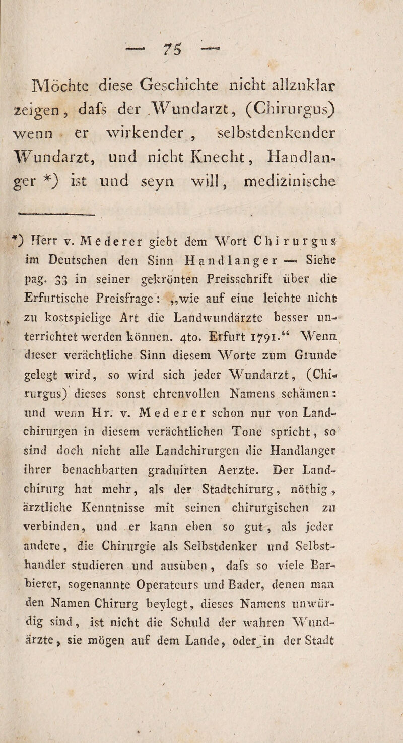 Möchte diese Geschichte nicht allzuklar zeigen, dafs der .Wundarzt, (Chirurgus) wenn er wirkender , selbstdenkender Wundarzt, und nicht Knecht, Handlan¬ ger ist und seyn will, medizinische *) Herr v. M e d e r e r giebt dem Wort Chirurgus im Deutschen den Sinn Handlanger*— Siehe pag. 33 in seiner gekrönten Preisschrift über die Erfurtische Preisfrage: „wie auf eine leichte nicht zu kostspielige Art die Landwundärzte besser un¬ terrichtet werden können. 4to. Erfurt 1791.“ Wenn dieser verächtliche Sinn diesem Worte zum Grunde gelegt wird, so wird sich jeder Wundarzt, (Chi¬ rurgus) dieses sonst ehrenvollen Namens schämen s und wenn Hr. v. Med er er schon nur von Land¬ chirurgen in diesem verächtlichen Tone spricht, so sind doch nicht alle Landchirurgen die Handlanger ihrer benachbarten graduirten Aerzte. Der Land¬ chirurg hat mehr, als der Stadtchirurg, nöthig, ärztliche Kenntnisse mit seinen chirurgischen zu verbinden, und er kann eben so gut, als jeder andere, die Chirurgie als Selbstdenker und Selbst- handler studieren und ausüben, dafs so viele Bar¬ bierer, sogenannte Operateurs und Bader, denen man den Namen Chirurg beylegt, dieses Namens unwür¬ dig sind, ist nicht die Schuld der wahren Wund¬ ärzte, sie mögen auf dem Lande, oder in der Stadt