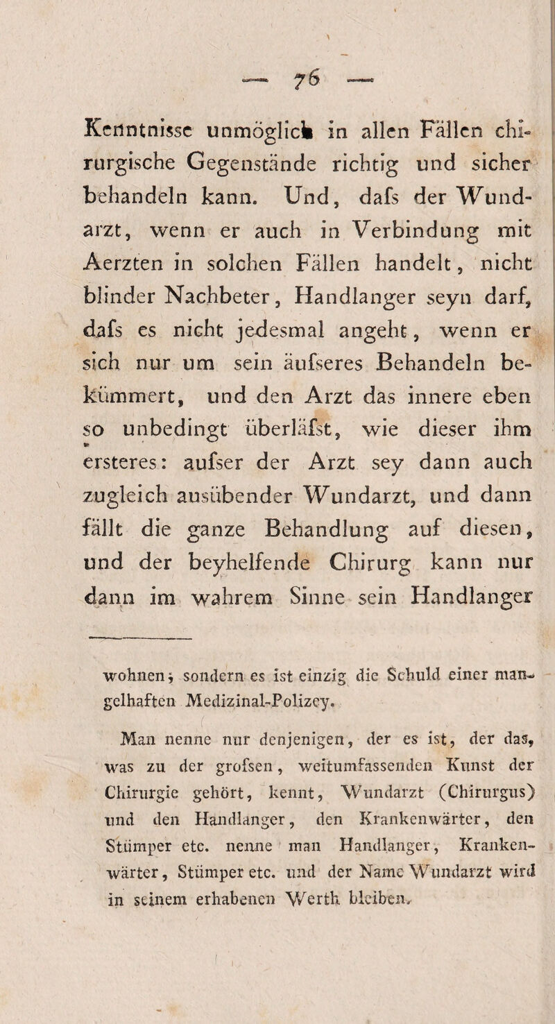 7^ Kenntnisse unmöglich in allen Fällen chi¬ rurgische Gegenstände richtig und sicher behandeln kann. Und, dafs der Wund¬ arzt, wenn er auch in Verbindung mit Aerzten in solchen Fällen handelt, nicht blinder Nachbeter, Handlanger seyn darf, dafs es nicht jedesmal angeht, wenn er sich nur um sein äufseres Behandeln be¬ kümmert, und den Arzt das innere eben so unbedingt überläfst, wie dieser ihm ► ersteres: aufser der Arzt sey dann auch zugleich ausübender Wundarzt, und dann fällt die ganze Behandlung auf diesen, und der beyhelfende Chirurg kann nur dann im wahrem Sinne sein Handlanger wohnen i sondern es ist einzig die Schuld einer man¬ gelhaften Medizinal-Polizey. /: ü , . # , Man nenne nur denjenigen, der es ist, der das, was zu der grofsen, weltumfassenden Kunst der Chirurgie gehört, kennt, Wundarzt (Chirurgus) und den Handlanger, den Krankenwärter, den Stümper etc. nenne man Handlanger, Kranken¬ wärter, Stümper etc. und der Name Wundarzt wird in seinem erhabenen Werth bleiben.