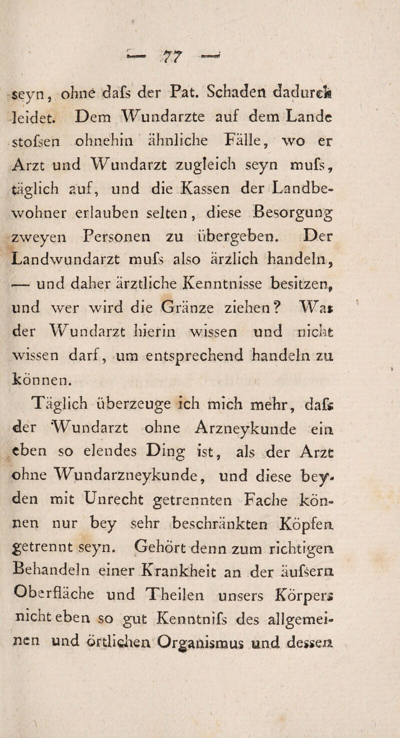 seyn, ohne dafs der Pat. Schaden dadurch leidet. Dem Wundärzte auf dem Lande stofsen ohnehin ähnliche Fälle, wo er Arzt und Wundarzt zugleich seyn mufs* täglich auf, und die Kassen der Landbe¬ wohner erlauben selten, diese Besorgung zweyen Personen zu übergeben. Der Landwundarzt mufs also ärzlich handeln, •— und daher ärztliche Kenntnisse besitzen* und wer wird die Gränze ziehen? Wai der Wundarzt hierin wissen und nicht wissen darf, um entsprechend handeln zu können. Täglich überzeuge ich mich mehr, dafs der Wundarzt ohne Arzneykunde ein eben so elendes Ding ist, als der Arzt ohne Wundarzneykunde, und diese bey* den mit Unrecht getrennten Fache kön¬ nen nur bey sehr beschränkten Köpfen, getrennt seyn. Gehört denn zum richtigen Behandeln einer Krankheit an der äufsern Oberfläche und Theilen unsers Körper* nicht eben so gut Kenntnifs des allgemei¬ nen und örtlichen Organismus und dessen