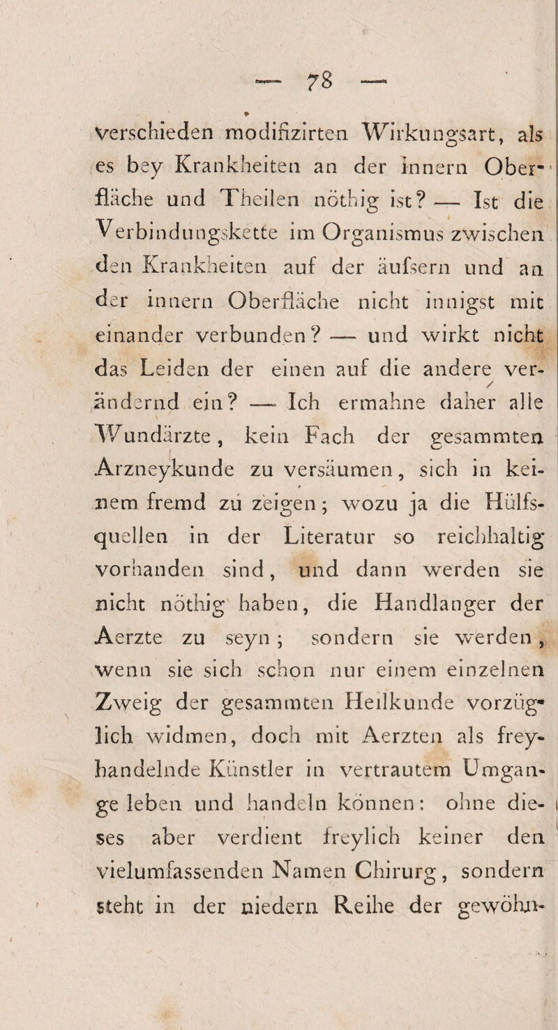 Verschieden modifizirte-n Wirkungsart, als es bey Krankheiten an der Innern Ober¬ fläche und Theilen nöthig ist? — Ist die Verbindungskette im Organismus zwischen den Krankheiten auf der äufsern und an der innern Oberfläche nicht innigst mit einander verbunden? — und wirkt nicht das Leiden der einen auf die andere ver- / ändernd ein? —- Ich ermähne daher alle 's ' Wundärzte, kein Fach der eesammten Arzneykunde zu versäumen, sich in kei¬ nem fremd zu zeigen; wozu ja die Hülfs- quelien in der Literatur so reichhaltig vorhanden sind, und dann werden sie nicht nothig haben, die Handlanger der Aerzte zu seyn ; sondern sie werden , wenn sie sich schon nur einem einzelnen Zweig der gesammten Heilkunde Vorzug* lieh widmen, doch mit Aerzten als frey¬ handelnde Künstler in vertrautem Umgän¬ ge leben und handeln können: ohne die- i ses aber verdient freylich keiner den vielumfassenden Namen Chirurg, sondern steht in der niedern Reihe der gewöhn- i