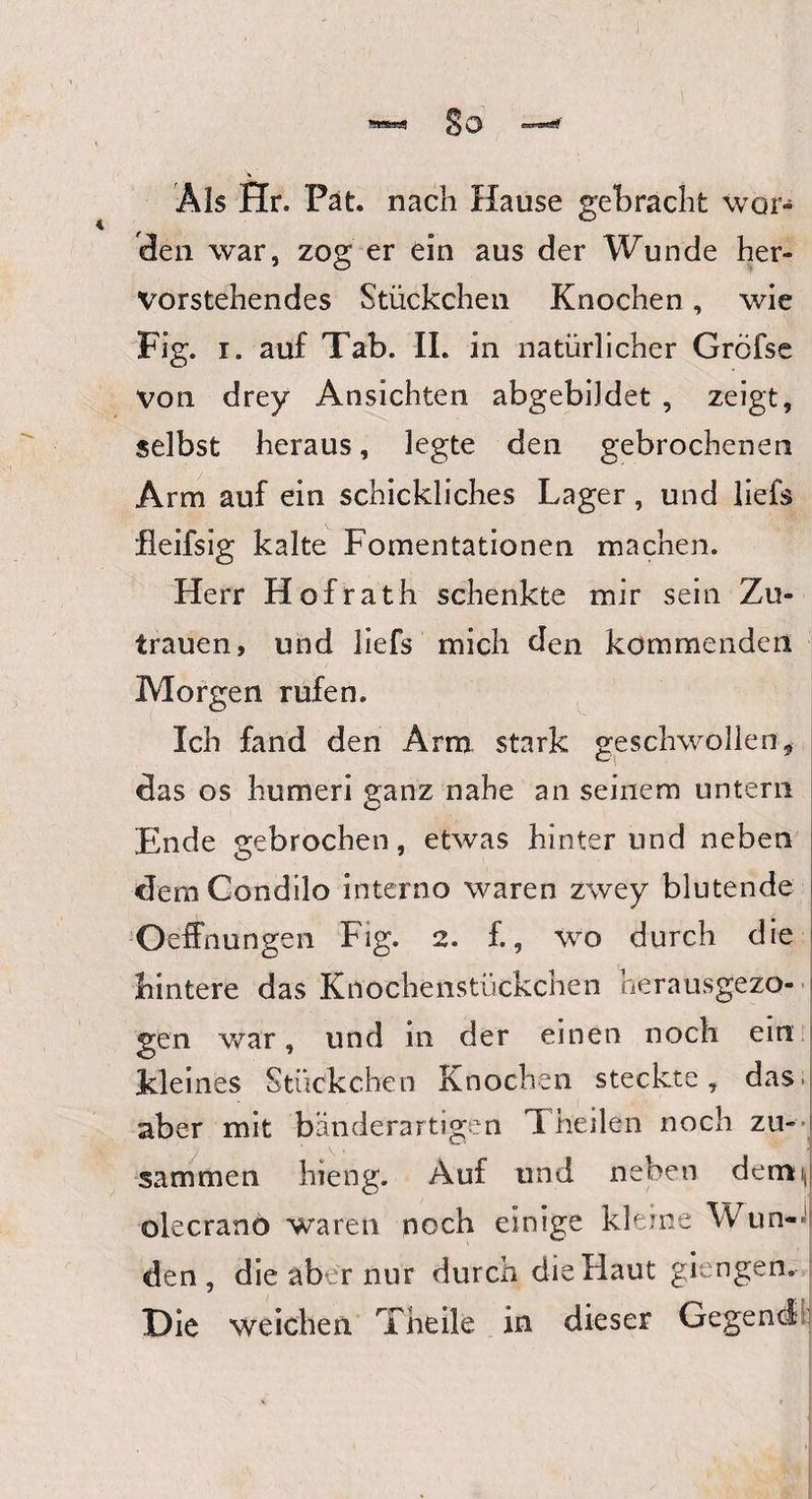 Als Hr. Fat. nach Hause gebracht wor¬ den war, zog er ein aus der Wunde her¬ vorstehendes Stückchen Knochen, wie Fig. i. auf Tab. II. in natürlicher Gröfse von drey Ansichten abgebiJdet , zeigt, selbst heraus, legte den gebrochenen Arm auf ein schickliches Lager, und liefs fleifsig kalte Fomentationen machen. Herr Hofrath schenkte mir sein Zu¬ trauen, und liefs mich den kommenden Morgen rufen. Ich fand den Arm stark geschwollen, das os humeri ganz nahe an seinem untern Ende gebrochen, etwas hinterund neben demCondilo interno waren zwey blutende Oeffnungen Fig. 2. f., wo durch die hintere das Knochenstückchen herausgezo¬ gen war, und in der einen noch ein Kleines Stückchen Knochen steckte, das. aber mit bänderartigen Theilen noch zu¬ sammen hieng. Auf und neben demm olecrano waren noch einige kleine Wun¬ den , die aber nur durch die Haut giengen. Die weichen Theile in dieser Gegend