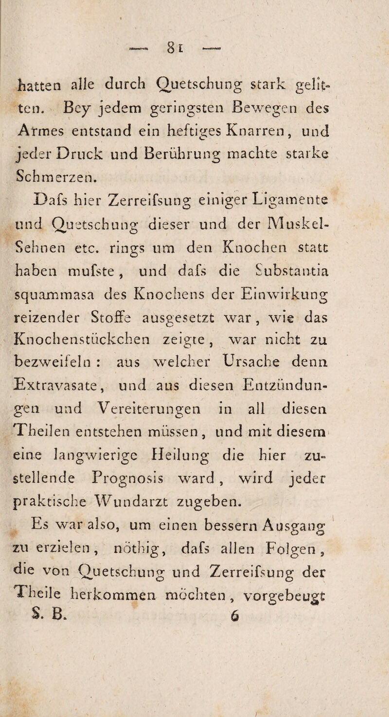 hatten alle durch Quetschung stark gelit¬ ten. Bey jedem geringsten Bewegen des Armes entstand ein heftiges Knarren, und jeder Druck und Berührung machte starke Schmerzen. Dafs hier Zerreifsung einiger Ligamente und Quetsch uns: dieser und der Muskel- Sehnen etc. rings um den Knochen statt haben mufste, und dafs die Substantia squammasa des Knochens der Einwirkung reizender Stoffe ausgesetzt war, wie das Knochenstückchen zeigte , war nicht zu bezweifeln : aus welcher Ursache denn Extravasate, und aus diesen Entzündun¬ gen und Vereiterungen in all diesen Theilen entstehen müssen, und mit diesem eine langwierige Heilung die hier zu¬ stellende Prognosis wrard, wird jeder praktische Wundarzt zugeben. Es war also, um einen bessern Ausgang zu erzielen, nöthig, dafs allen Folgen, die von Quetschung und Zerreifsung der Theile herkommen möchten , vorgebeugt S. B. 6