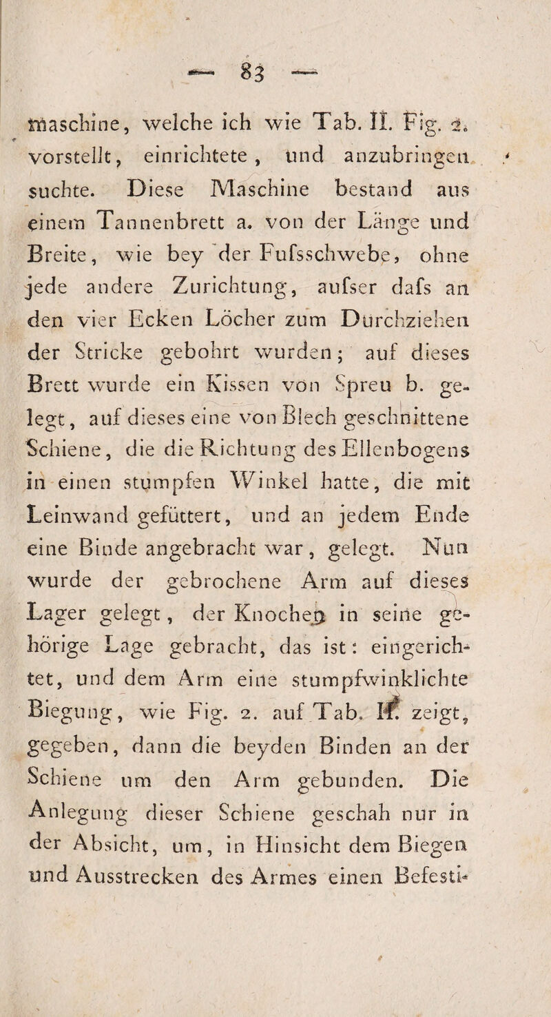 Maschine, welche ich wie Tab. II. Fig. i vorstellt, einrichtete, und anzubringen / suchte. Diese Maschine bestand aus einem Tannenbrett a. von der Länge und Breite, wie bey der Fufsschwebe, ohne jede andere Zurichtung, aufser dafs an den vier Ecken Löcher zum Durchziehen der Stricke gebohrt wurden; auf dieses Brett wurde ein Kissen von Spreu b. ge¬ legt , auf dieses eine von Blech geschnittene Schiene, die die Richtung des Ellenbogens in einen stumpfen Winkel hatte, die mit Leinwand gefüttert, und an jedem Ende eine Binde angebracht w^ar, gelegt. Nun wurde der gebrochene Arm auf dieses Lager gelegt, der Knoche# in seine ge¬ hörige Lage gebracht, das ist: eingerich¬ tet, und dem Arm eine stumpfwinklichte Biegung, wie Fig. 2. auf Tab. W zeigt, gegeben, dann die beyden Binden an der Schiene um den Arm gebunden. Die Anlegung dieser Schiene geschah nur in der Absicht, um, in Hinsicht dem Biegen und Ausstrecken des Armes einen Befestb