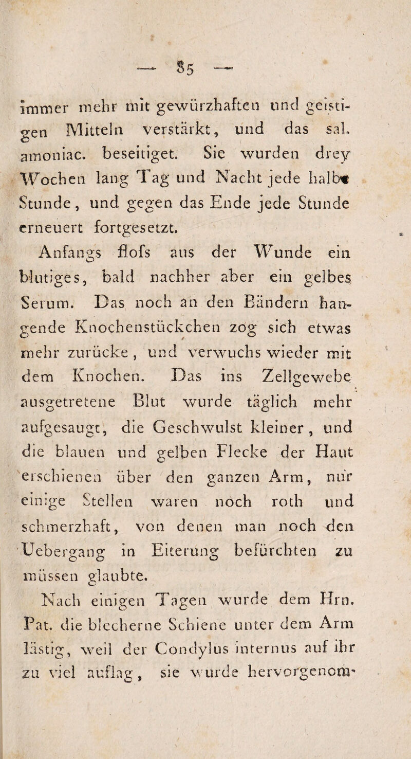 $5 immer mehr mit gewürzhaften und geisti¬ gen Mitteln verstärkt, und das sah © amoniac. beseitiget. Sie wurden drey Wochen lang Tag und Nacht jede halb« Stunde, und gegen das Ende jede Stunde erneuert fortgesetzt. Anfangs flofs aus der Wunde ein blutiges, bald nachher aber ein gelbes Serum. Das noch an den Bändern han¬ gende Knochenstückchen zog sich etwas mehr zurücke , und verwuchs wieder mit dem Knochen. Das ins Zellgewebe ausgetretene Blut wurde täglich mehr aufgesaugt, die Geschwulst kleiner, und die blauen und gelben Flecke der Haut erschienen über den ganzen Arm, nur einige Stellen waren noch roth und schmerzhaft, von denen man noch den Uebergang in Eiterung befürchten zu müssen glaubte. Nach einigen Tagen wurde dem Hrn. Pat. die blecherne Schiene unter dem Arm lästig, weil der Condylus internus auf ihr zu viel auflag, sie wurde hervorgenem-