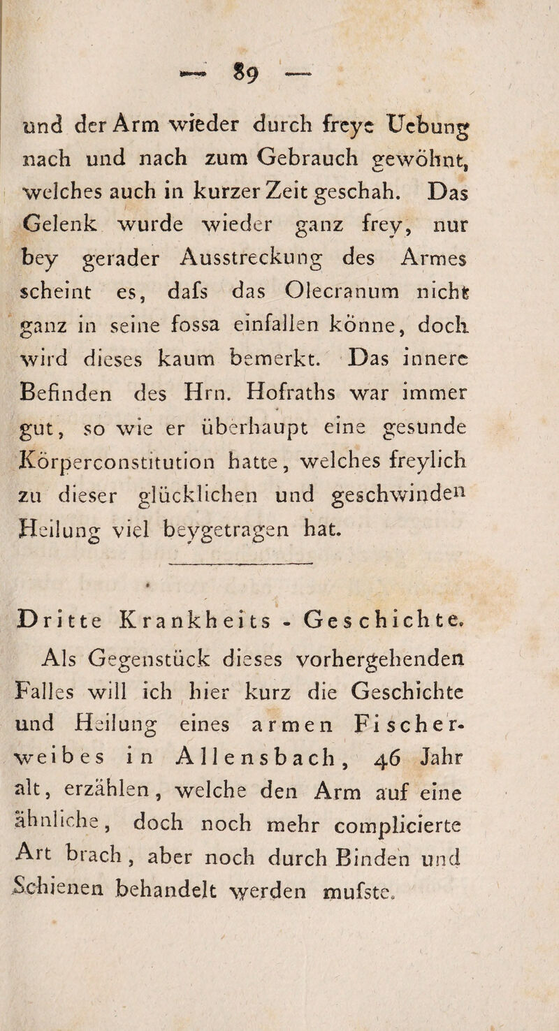 *—•» $9 und der Arm wieder durch freye Ucbung nach und nach zum Gebrauch gewohnt, O 8 welches auch in kurzer Zeit geschah. Das Gelenk wurde wieder ganz frey, nur bey gerader Ausstreckung des Armes scheint es, dafs das Olecranum nicht ganz in seine fossa einfallen könne, doch wird dieses kaum bemerkt. Das innere Befinden des Hrn. Hofraths war immer gut, so wie er überhaupt eine gesunde Körperconstitution hatte, welches freylich zu dieser glücklichen und geschwinden Heilung viel beygetragen hat. Dritte Krankheits - Geschichte. Als Gegenstück dieses vorhergehenden Falles will ich hier kurz die Geschichte und Heilung eines armen Fischer- weibes in Allensbach, 46 Jahr alt, erzählen, welche den Arm auf eine ähnliche, doch noch mehr complieierte Art brach , aber noch durch Binden und Schienen behandelt werden mufste.