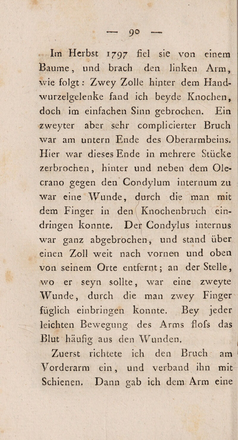 Im Herbst 1797 fiel sie von einem Baume, und brach den linken Arm, wie folgt: Zwey Zolle hinter dem Hand¬ wurzelgelenke fand ich beyde Knochen, doch im einfachen Sinn gebrochen. Ein zweyter aber sehr complicierter Bruch war am untern Ende des Oberarmbeins. H ier war dieses Ende in mehrere Stücke zerbrochen, hinter und neben dem Oie- crano gegen den Condylum internum zu war eine Wunde, cfurüh die man mit dem Finger in den Knochenbruch ein- dringen konnte. Der Condylus internus war ganz abgebrochen, und stand über einen Zoll weit nach vornen und oben von seinem Orte entfernt; an der Stelle, wo er seyn sollte, war eine zweyte Wunde, durch die man zwey Finger füglich einbringen konnte. Bey jeder leichten Bewegung des Arms flofs das Blut häufig aus den Wunden. Zuerst richtete ich den Bruch am Vorderarm ein, und verband ihn mit Schienen. Dann gab ich dem Arm eine