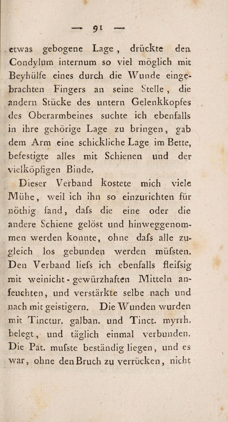 . etwas gebogene Lage , drückte den. Condylom internum so viel möglich mit Beyhiilfe eines durch die Wunde einge- brachten Fingers an seine Stelle , die andern Stücke des untern Gelenkkopfes des Oberarmbeines suchte ich ebenfalls in ihre gehörige Lage zu bringen, gab dem Arm eine schickliche Lage im Bette, befestigte alles mit Schienen und der vielköpfigen Binde. D ieser Verband kostete mich viele Mühe, weil ich ihn so einzurichten für nöthig fand, dafs die eine oder die andere Schiene gelöst und hinweggenom- rnen werden konnte, ohne dafs alle zu» gleich los gebunden werden müfsten. D en Verband liefs ich ebenfalls fleifsig mit weinicht • gewürzhaften Mitteln an» feuchten, und verstärkte selbe nach und nach mit geistigem. Die Wunden v/urden mit Tinctur. galban. und Tinct. myrrh. belegt, und täglich einmal verbunden. Die Pat. mufste beständig liegen, und es war, ohne den Bruch zu verrücken, nicht