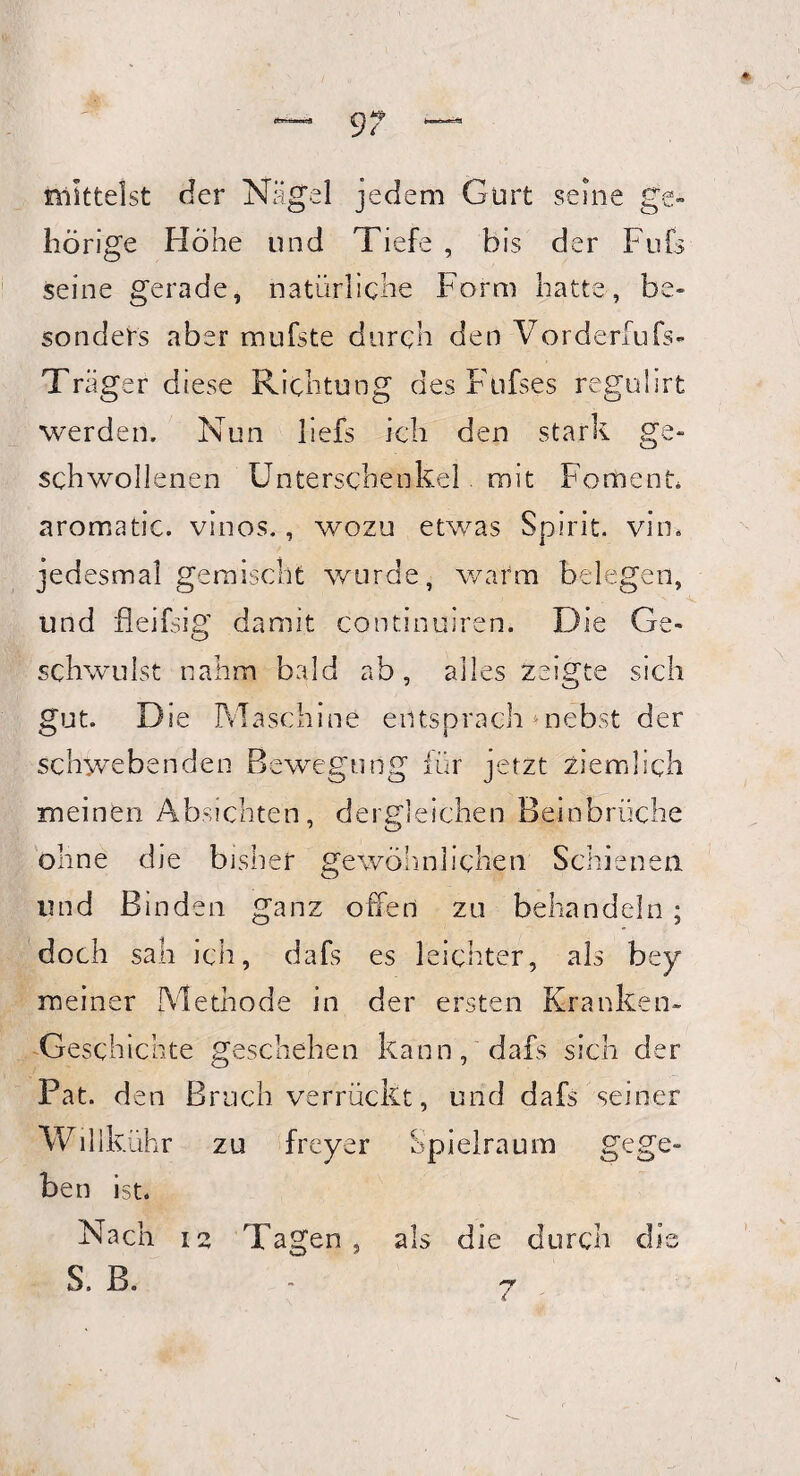 9? mittelst der Nägel jedem Gurt seine ge» hörige Höhe und Tiefe , bis der Fufs seine gerade, natürliche Form hatte, be¬ sonders aber mufste durch den Vordem.]fs- Träger diese Richtung des Fufses regulirt werden. Nun liefs ich den stark ge¬ schwollenen Unterschenkel mit Foment* aromatic. vinos., wozu etwas Spirit, vin. jedesmal gemischt wurde, warm belegen, und fleifsig damit continuiren. Die Ge¬ schwulst nahm bald ab, alles zeigte sich gut. Die Maschine entsprach »nebst der schwebenden Bewegung für jetzt ziemlich meinen Absichten, dergleichen Beinbrüche ohne die bisher gewöhnlichen Schienen und Binden ganz offen zu behandeln ; doch sah ich, dafs es leichter, als bey meiner Methode in der ersten Kranken- Geschichte geschehen kann, dafs sich der Pat. den Bruch verrückt, und dafs seiner Willkühr zu freyer ben ist. Nach 12 Tagen, S. B. Spielraum gege» als die durch dis 7