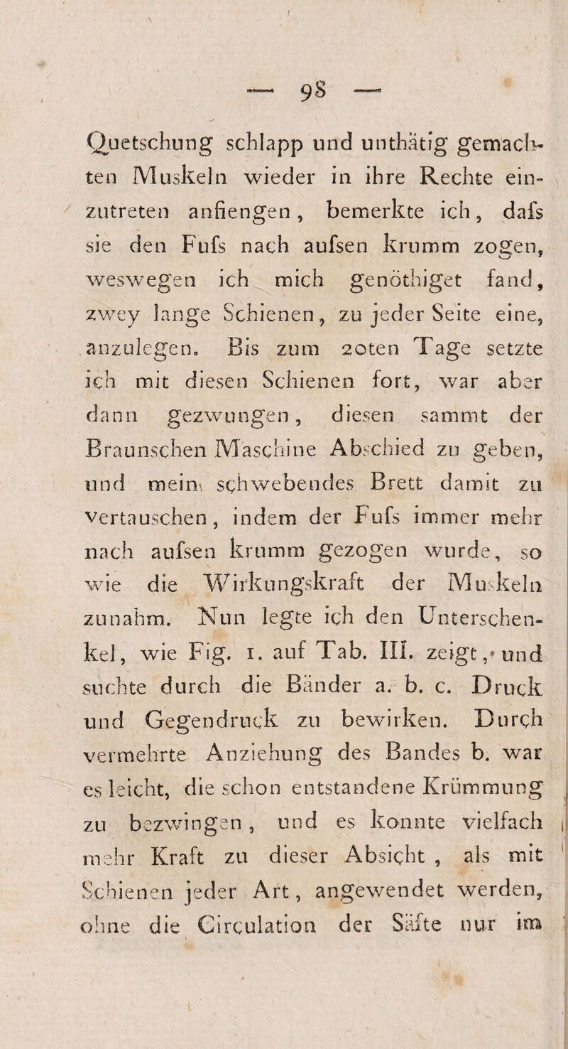 Quetschung schlapp und unthatig gemach- ten Muskeln wieder in ihre Rechte ein¬ zutreten anfiengen, bemerkte ich, dafs sie den Fufs nach aufsen krumm zogen, weswegen ich mich genöthiget fand, zwey lange Schienen, zu jeder Seite eine, anzulegen. Bis zum 20ten Tage setzte ich mit diesen Schienen fort, war aber dann gezwungen, diesen sammt der Braunschen Maschine Abschied zu geben, und meim schwebendes Brett damit zu vertauschen, indem der Fufs immer mehr nach aufsen krumm gezogen wurde, so wie die Wirkungskraft der Muskeln • '\ zunahm. Nun legte ich den Unterschen¬ kel, wie Fig. i. auf Tab. III. zeigt/und suchte durch die Bänder a. b. c. Druck und Gegendruck zu bewirken. Durch vermehrte Anziehung des Bandes b. war es leicht, die schon entstandene Krümmung , zu bezwingen, und es konnte vielfach ,1 mehr Kraft zu dieser Absicht , als mit Schienen jeder Art, angewendet werden, ohne die Circulation der Säfte nur im