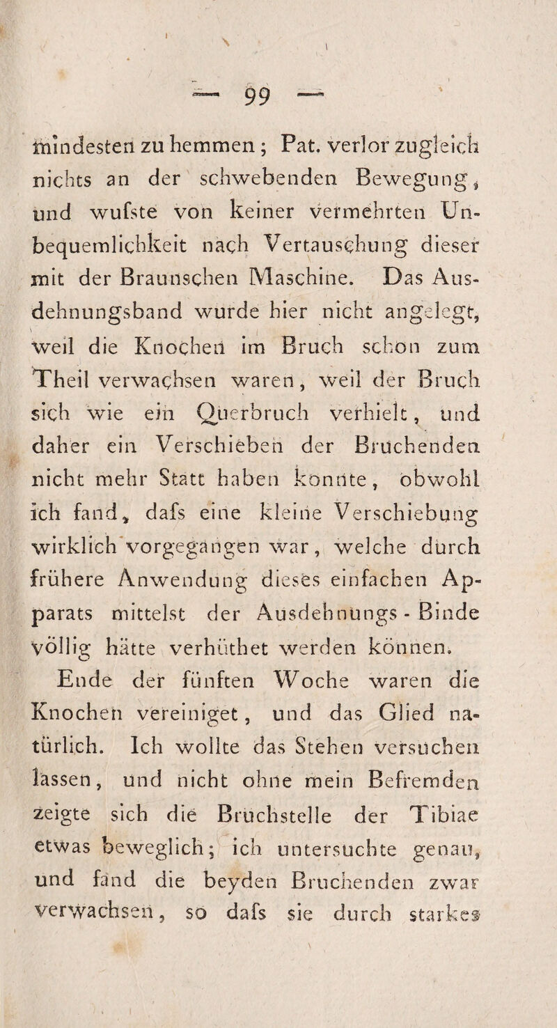 ~ 9 9 — mindesten zu hemmen; Pat. verlor zugleich nichts an der schwebenden Bewegung* und wufste von keiner vermehrten Un¬ bequemlichkeit nach Vertauschung dieser mit der Brau-uschen Maschine. Das Aus¬ dehnungsband wurde hier nicht angelegt, \ ; weil die Knochen im Bruch schon zum. Theil verwachsen waren, weil der Bruch sich wie ein Querbruch verhielt, und daher ein Verschieben der Bruchenden nicht mehr Statt haben konnte , obwohl ich fand* dafs eine kleine Verschiebung wirklich vorgegangen war, welche durch frühere Anwendung dieses einfachen Ap¬ parats mittelst der Ausdehnüngs - Binde völlig hätte verhüthet werden können, Ende der fünften Woche waren die Knochen vereiniget, und das Glied na¬ türlich. Ich wollte das Stehen versuchen lassen, und nicht ohne mein Befremden zeigte sich die Bruchstelle der Tibiae etwas beweglich; ich untersuchte genau, und fand die beyden Bruchenden zwar Verwachsen, so dafs sie durch starkem