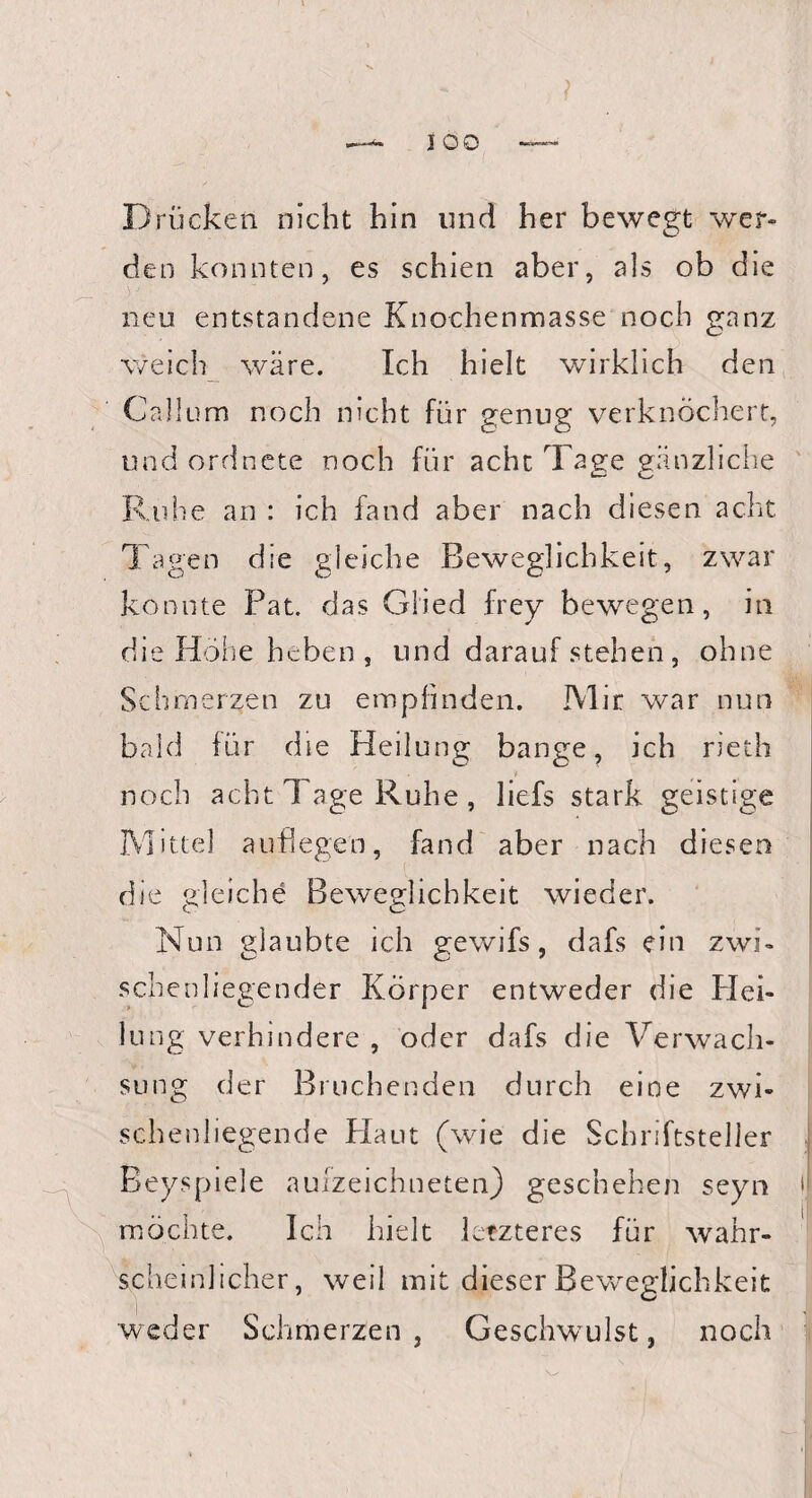 Drücket! nicht hin und her bewegt wer¬ den konnten, es schien aber, als ob die neu entstandene Knochenmasse noch ganz weich wäre. Ich hielt wirklich den Calium noch nicht für genug verknöchert, und ordnete noch für acht Tage gänzliche Ruhe an : ich fand aber nach diesen acht Tagen die gleiche Beweglichkeit, zwar konnte Pat. das Glied frey bewegen, in die Höhe heben , und darauf stehen, ohne Schmerzen zu empfinden. IVlir war nun bald für die Heilung bange, ich riech noch acht Tage Ruhe, liefs stark geistige Mittel auflegen, fand aber nach diesen die gleiche Beweglichkeit wieder. Nun glaubte ich gewifs, dafs ein zwi¬ schenliegender Körper entweder die Hei¬ lung verhindere , oder dafs die Verwach¬ sung der Bruchenden durch eine zwi¬ schenliegende Plaut (wie die Schriftsteller Beyspiele aufzeichneten) geschehen seyn ij möchte. Ich hielt letzteres für wahr¬ scheinlicher, weil mit dieser Beweglichkeit weder Schmerzen, Geschwulst, noch