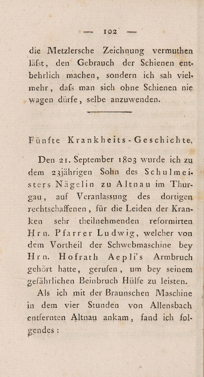 die Metzlersche Zeichnung vermuthen läfst, den Gebrauch der Schienen ent¬ behrlich machen, sondern ich sah viel¬ mehr , dafs man sich ohne Schienen nie wagen dürfe, selbe anzuwenden. Fünfte Krankheits - Geschichte, Den 21. September 1803 wurde ich zu dem 23jährigen Sohn des Schulmei¬ sters N ä g e 1 i n zu A 11 n a u im Thur¬ gau , auf Veranlassung des dortigen rechtschaffenen , für die Leiden der Kran¬ ken sehr theilnehmenden reformirten H r n. Pfarrer Ludwig, welcher von dem Vortheil der Schwebmaschine bey H r n. Hofrath Aepli’s Armbruch gehört hatte, gerufen, um bey seinem gefährlichen Beinbruch Hülfe zu leisten. 1 Als ich mit der Braunschen Maschine in dem vier Stunden von Allensbach entfernten Altnau ankam, fand ich fol¬ gendes :