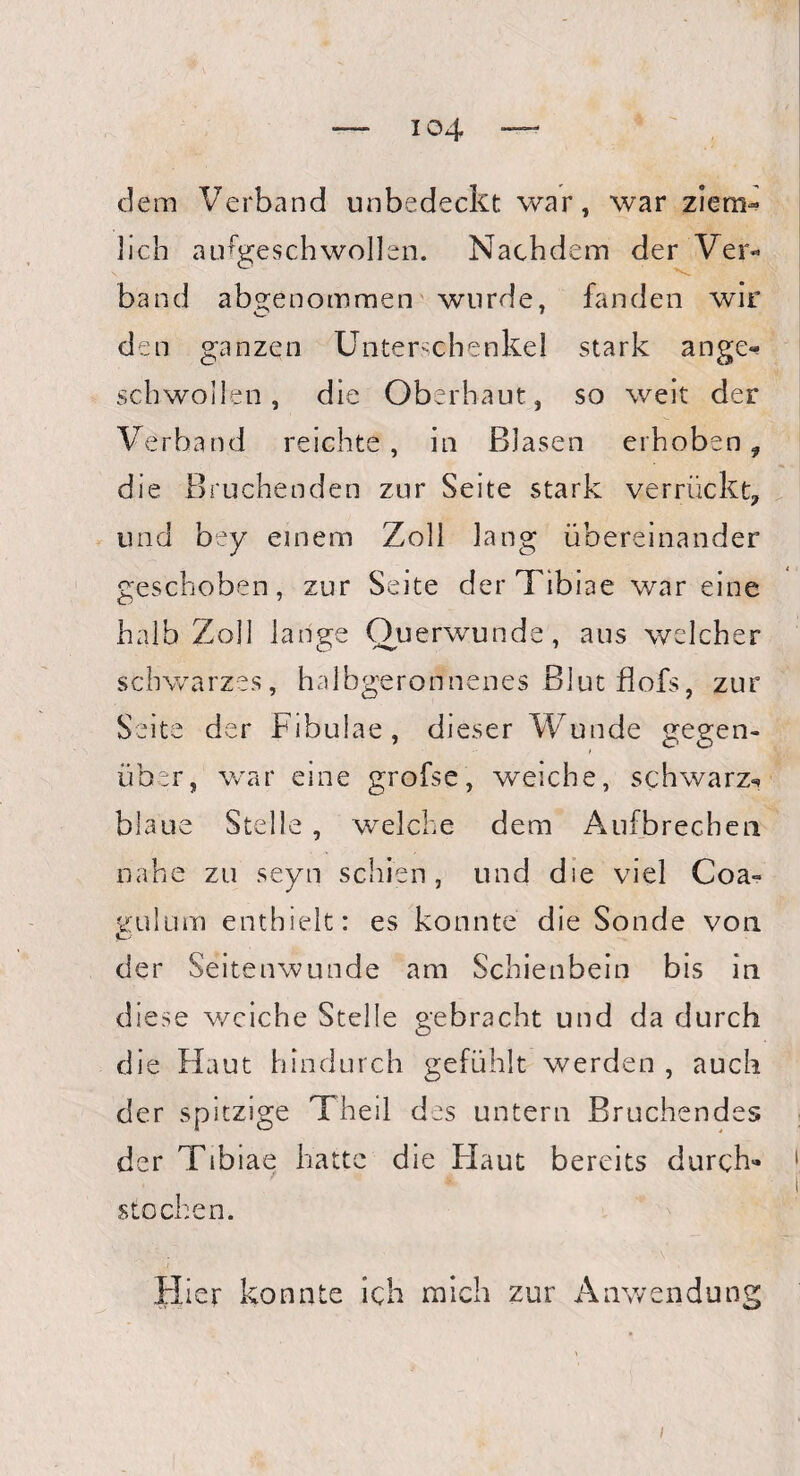 io4 dem Verband unbedeckt war, war ziem¬ lich aufgeschwollen. Nachdem der Ver¬ band abgenommen wurde, fanden wir den ganzen Unterschenkel stark ange«? schwollen, die Oberhaut, so weit der Verband reichte, in Blasen erhoben, die Bruchenden zur Seite stark verrückt, und bey einem Zoll lang übereinander geschoben, zur Seite der Tibiae war eine halb Zoll lange Querwunde, ans welcher schwarzes, halbgeronnenes Blut flofs, zur Seite der Fibulae, dieser Wunde gegen¬ über, war eine grofse, weiche, schwarz«» blaue Stelle , welche dem Aufbrechen nahe zu seyn schien, und die viel Coa° gulum enthielt: es konnte die Sonde von der Seitenwunde am Schienbein bis in diese weiche Stelle gebracht und da durch die Haut hindurch gefühlt werden , auch der spitzige Theil des untern Bruchendes der Tibiae hatte die Haut bereits durch¬ stochen. Hier konnte ich mich zur Anwendung i