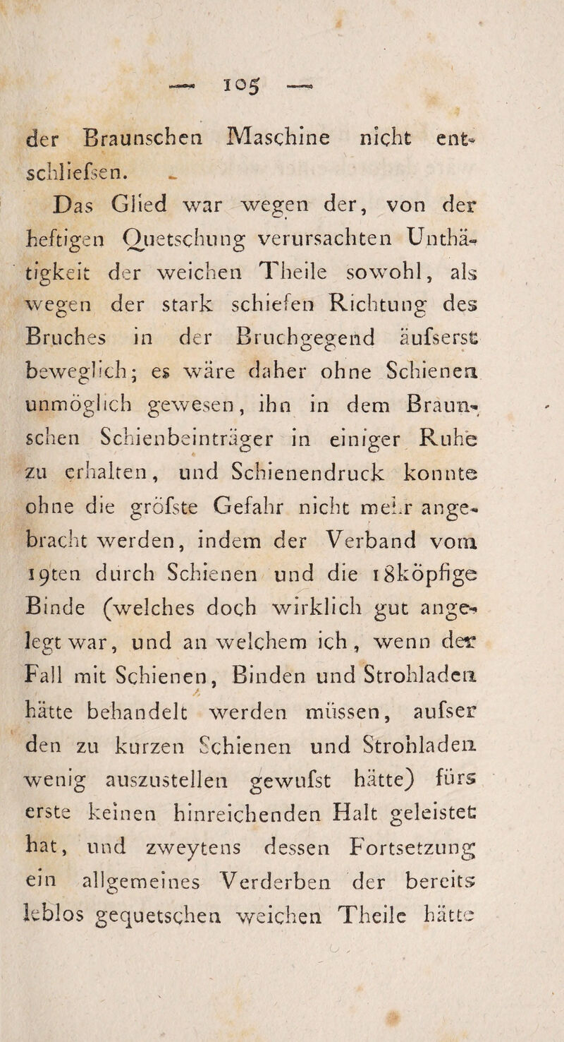 schliefsen. Das Glied war wegen der, von der heftigen Quetschung verursachten Unthä- tigkeit der weichen Theile sowohl, als wegen der stark schiefen Richtung des Bruches in der Bruchgegend aufs erst beweglich; es wäre daher ohne Schienen unmöglich gewesen, ihn in dem Braun¬ schen Schienbeinträger in einiger Ruhe zu erhalten, und Schienendruck konnte ohne die gröfste Gefahr nicht mehr ange¬ bracht werden, indem der Verband vorn I9ten durch Schienen und die iSköpfige Binde (welches doch wirklich gut ange¬ legtwar, und an welchem ich, wenn der Fall mit Schienen, Binden und Strohladen hätte behandelt werden müssen, aufser den zu kurzen Schienen und Strohladen wenig auszustellen gewufst hätte) fürs erste keinen hinreichenden Halt geleistet hat, und zweytens dessen Fortsetzung ein allgemeines Verderben der bereits leblos gequetschen weichen Theile hätte