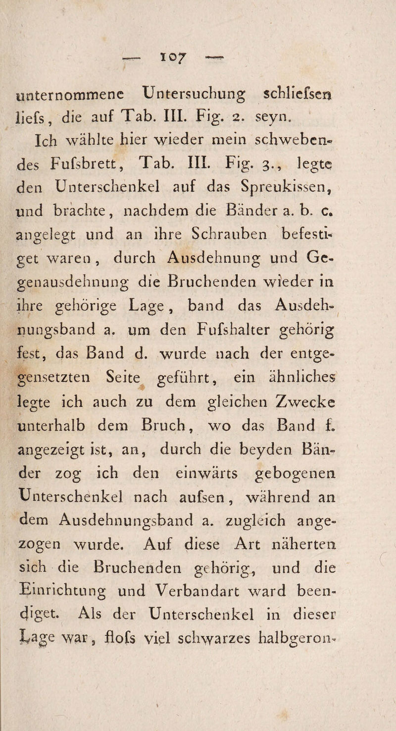 IO? unternommene Untersuchung schliefsen liefs, die auf Tab. III. F ig. 2. seyn. Ich wählte hier wieder mein schweben¬ des Fufsbrett, Tab. III. Fig. 3., legte den Unterschenkel auf das Spreukissen, und brachte, nachdem die Bänder a. b- c* angelegt und an ihre Schrauben befesti¬ get waren , durch Ausdehnung und Ge¬ genausdehnung die Bruchenden wieder in ihre gehörige Lage, band das Ausdeh¬ nungsband a. um den Fufshalter gehörig fest, das Band d. wurde nach der entge¬ gensetzten Seite geführt, ein ähnliches legte ich auch zu dem gleichen Zwecke unterhalb dem Bruch, wo das Band L angezeigt ist, an, durch die beyden Bän¬ der zog ich den einwärts gebogenen Unterschenkel nach aufsen, während an dem Ausdehnungsband a. zugleich ange¬ zogen wurde. Auf diese Art näherten sich die Bruchenden gehörig, und die Einrichtung und Verbandart ward been¬ diget. Als der Unterschenkel in dieser I^age war, flofs viel schwarzes halbgeron-