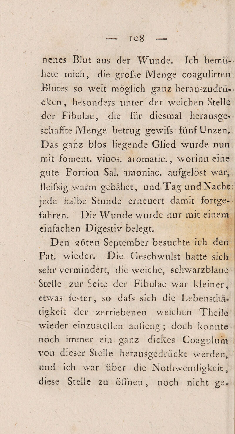 nenes Blut aus der Wunde. Ich bemü¬ he te m ich, die grofse Menge coagulirtem Blutes so weit möglich ganz herauszudrü¬ cken , besonders unter der weichen Stelle der Fibulae, die für diesmal herausge¬ schaffte Menge betrug gewifs fünf Unzen. Das ganz blos liegende Glied wurde nun mit foment. vinos. aromatic., worinn eine gute Portion Sah amoniac. aufgelöst war, fleifsig warm gebähet, und Tag und Nacht jede halbe Stunde erneuert damit fortge¬ fahren. Die Wunde wurde nur mit einem einfachen Digestiv belegt. Den 2öten September besuchte ich den Pat. wieder. Die Geschwulst hatte sich sehr vermindert, die weiche, schwarzblaue Stelle zur Seite der Fibulae war kleiner, etwas fester, so dafs sich die Lebensthä- tigkeit der zerriebenen weichen Theile wieder einzustellen anfreng; doch konnte noch immer ein ganz dickes Coagulum i von dieser Stelle herausgedrückt werden, und ich war über die Nothwendigkeit, diese Stelle zu öffnen, noch nicht ge-