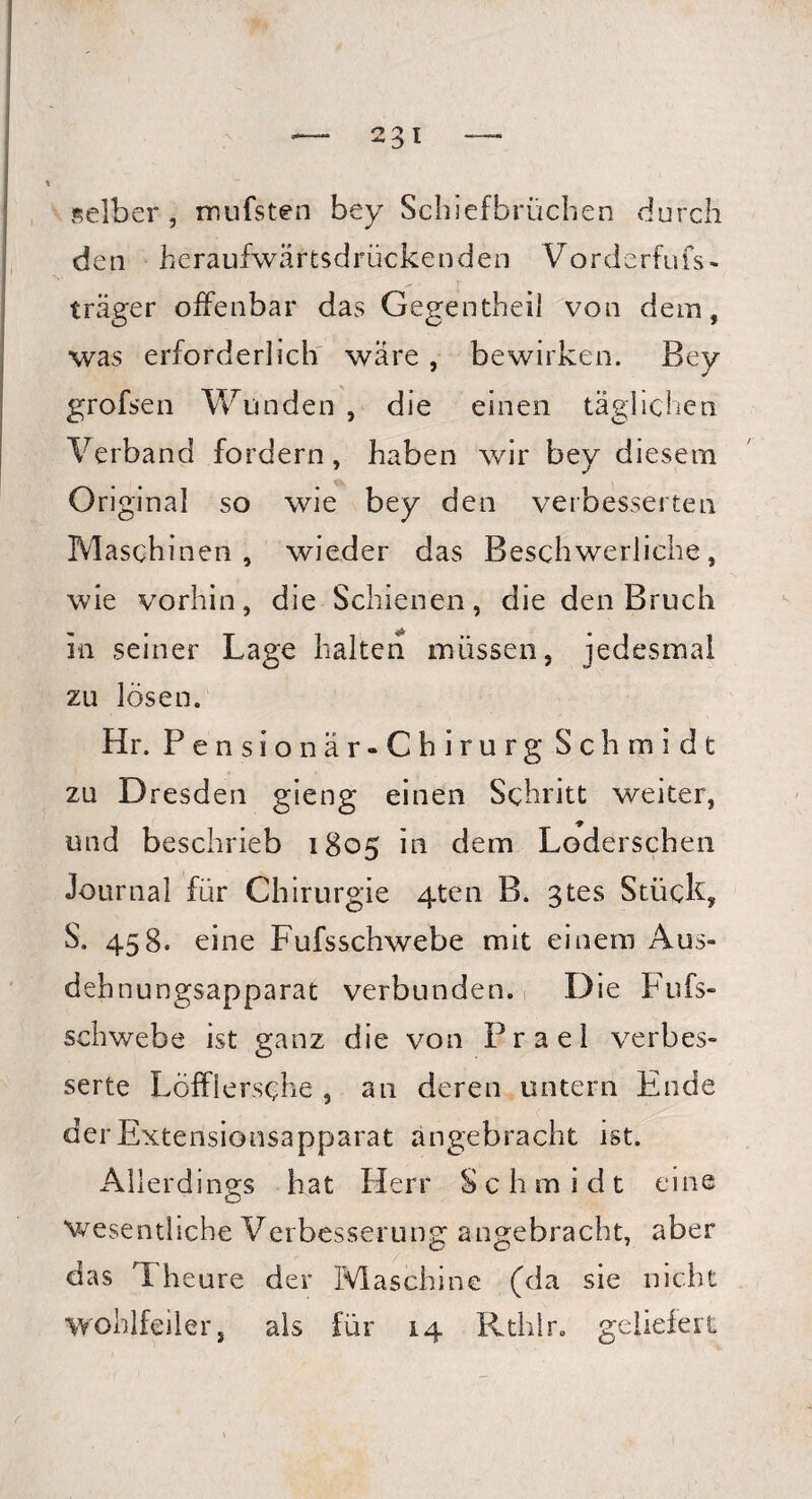 selber , mufsten bey Schiefbrüchen durch den heraufwärtsdrückenden Vorderfufs- träger offenbar das Gegentheil von dem, was erforderlich wäre, bewirken. Bey grofsen Wunden , die einen täglichen Verband fordern, haben wir bey diesem Original so wie bey den verbesserten Maschinen, wieder das Beschwerliche, wie vorhin, die Schienen, die den Bruch in seiner Lage halten müssen, jedesmal zu lösen. Hr. Pensionär-Chirurg Schmidt zu Dresden gieng einen Schritt weiter, und beschrieb 1805 in dem Loderschen Journal für Chirurgie 4ten B. gtes Stück, S. 458. eine Fufsschwebe mit einem Aus¬ dehnungsapparat verbunden. Die Fufs¬ schwebe ist ganz die von Prael verbes¬ serte Löfflersche , an deren untern Ende der Extensionsapparat angebracht ist. Allerdings hat Herr Schmidt eine wesentliche Verbesserung: angebracht, aber das Theure der Maschine (da sie nicht wohlfeiler, als für 14 Rthlr. geliefert