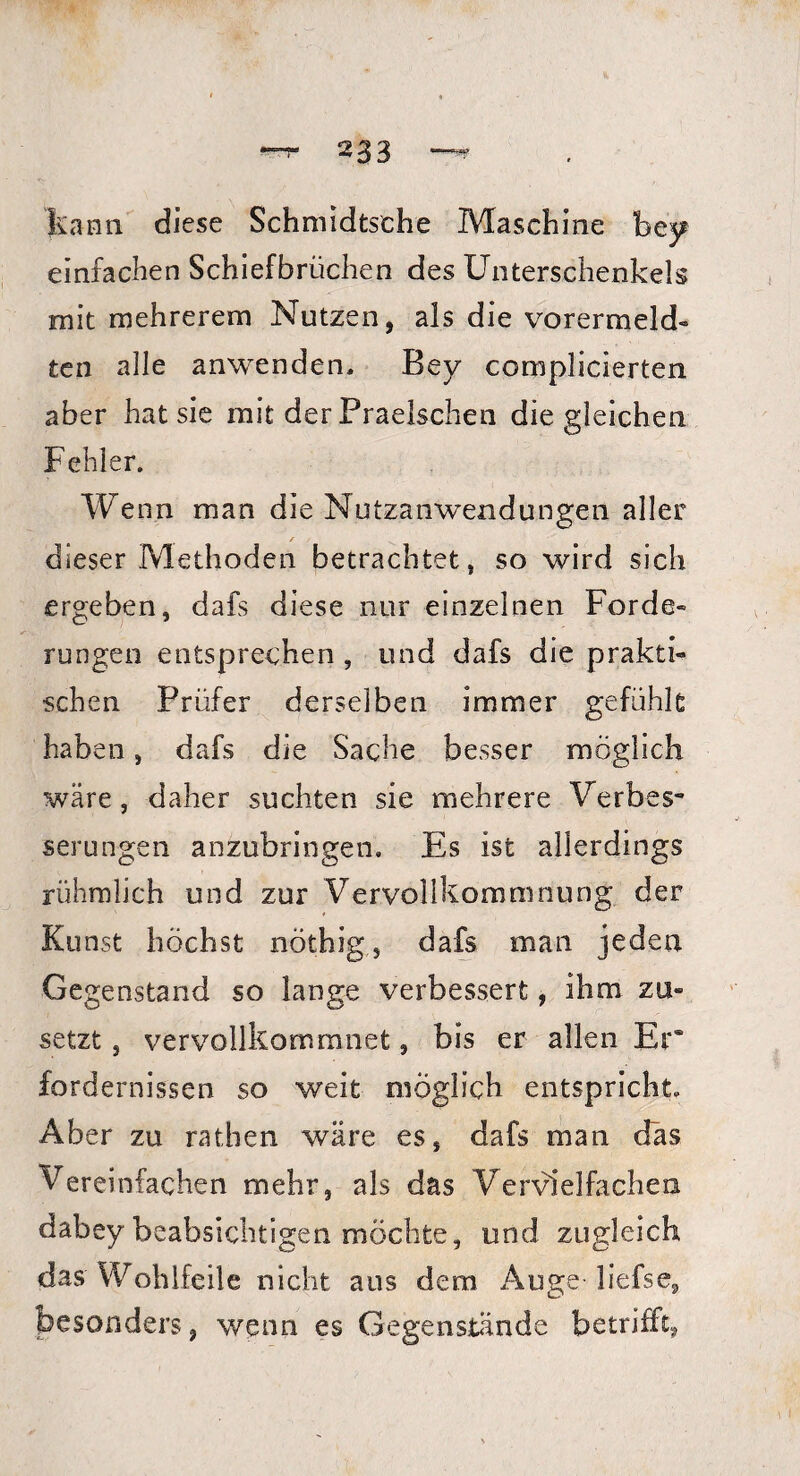 kann diese Schmidtsche Maschine bey einfachen Schiefbrüchen des Unterschenkels mit mehreren! Nutzen, als die vo rer melde¬ te n alle anwenden, Bey coniplicierten aber hat sie mit der Praelschen die gleichen Fehler. Wenn man die Nutzanwendungen aller /■ dieser Methoden betrachtet, so wird sich ergeben, dafs diese nur einzelnen Forde¬ rungen entsprechen , und dafs die prakti¬ schen Prüfer derselben immer gefühlt haben, dafs die Sache besser möglich wäre, daher suchten sie mehrere Verbes¬ serungen anzubringen. Es ist allerdings rühmlich und zur Vervollkommnung der Kunst höchst nöthig, dafs man jeden Gegenstand so lange verbessert, ihm za» setzt, vervollkommnet, bis er allen Er* fordernissen so weit möglich entspricht. Aber zu rathen wäre es, dafs man das Vereinfachen mehr, als das Vervielfachen dabey beabsichtigen möchte, und zugleich das Wohlfeile nicht aus dem Auge- liefse, besonders, wenn es Gegenstände betrifft,