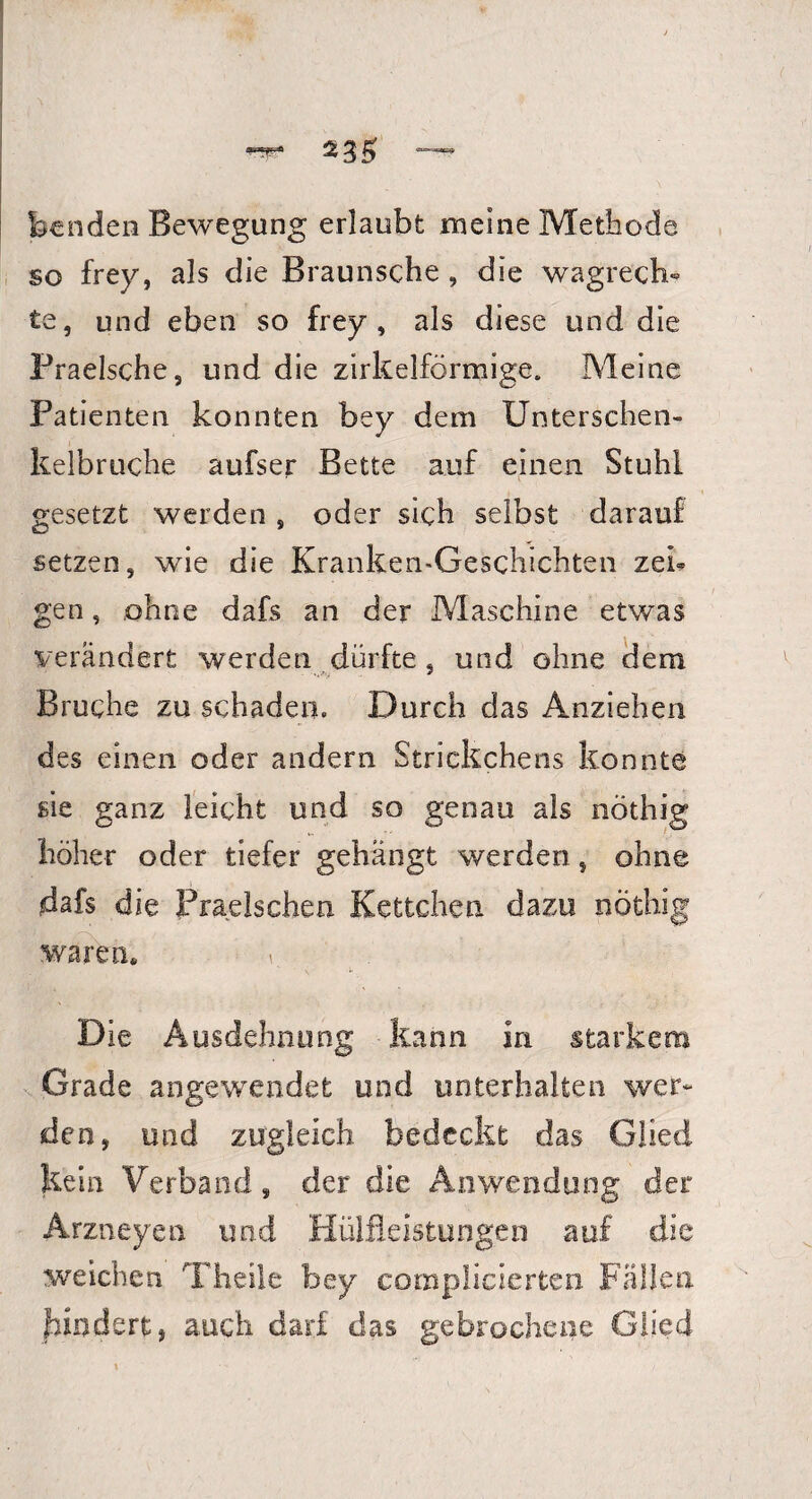 feen den Bewegung erlaubt meine Methode so frey, als die Braunsche , die wagrech¬ te, und eben so frey, als diese und die Fraelsche, und die zirkelförmige. Meine Patienten konnten bey dem Unterschen¬ kelbruche aufser Bette auf einen Stuhl gesetzt werden, oder sich selbst darauf setzen, wie die Kranken-Geschichten zei¬ gen, ohne dafs an der Maschine etwas verändert werden dürfte, und ohne dem Bruche zu schaden. Durch das Anziehen des einen oder andern Strickchens konnte sie ganz leicht und so genau als nöthig höher oder tiefer gehängt werden, ohne dafs die Praelschen Kettchen dazu nöthig waren« _ Die Ausdehnung kann in starkem Grade angewendet und unterhalten wer¬ den, und zugleich bedeckt das Glied kein Verband, der die Anwendung der Arzneyeu und Hülfleistungen auf die weichen Theile bey complicierten Fällen bindert, auch darf das gebrochene Glied