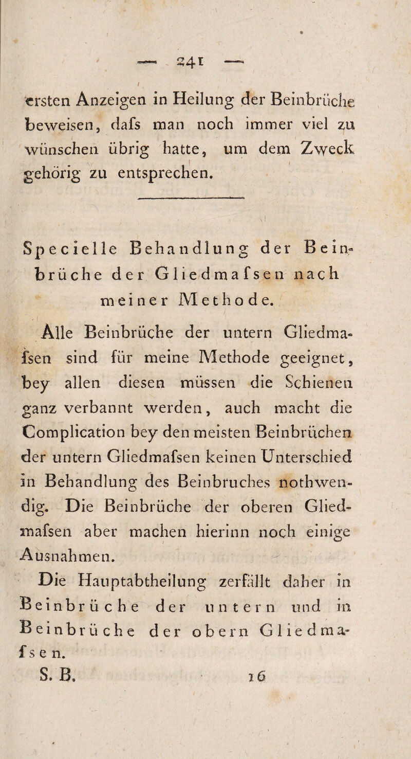 I ersten Anzeigen in Heilung der Beinbrüche beweisen, dafs man noch immer viel zu wünschen übrig hatte, um dem Zweck gehörig zu entsprechen. Specielle Behandlung der Bein¬ brüche der Gliedmafsen nach meiner Methode. Alle Beinbrüche der untern Gliedma¬ fsen sind für meine Methode geeignet, bey allen diesen müssen die Schienen ganz verbannt werden, auch macht die Complication bey den meisten Beinbrüchen der untern Gliedmafsen keinen Unterschied in Behandlung des Beinbruches nothwen- dig. D ie Beinbrüche der oberen Glied- mafsen aber machen hierinn noch einige Ausnahmen. Die Hauptabtheilung zerfällt daher in Beinbrüche der untern und in Beinbrüche der obern Gliedma- fsen. S. B. iü