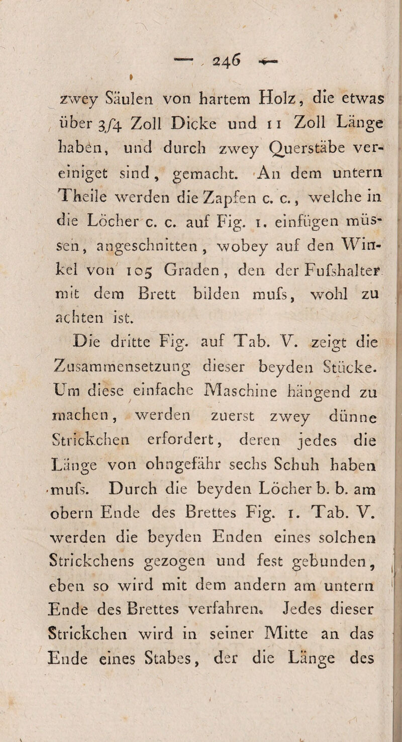 » zwey Säulen von hartem Holz, die etwas über 3/4 Zoll Dicke und 11 Zoll Länge haben, und durch zwey Querstäbe ver¬ einiget sind, gemacht. A11 dem untern Theile werden die Zapfen c. c., welche in die Löcher c. c. auf Fig. 1. einfugen müs¬ sen, angeschnitten, wobey auf den Win¬ kel von 105 Graden, den der Fufshalter mit dem Brett bilden mufs, wohl zu achten ist. Die dritte Fig. auf Tab. V. zeigt die Zusammensetzung dieser beyden Stücke. Um diese einfache Maschine hängend zu machen, werden zuerst zwey dünne Strickchen erfordert, deren jedes die Lange von ohngefähr sechs Schuh haben • mufs. Durch die beyden Löcher b. b. am obern Ende des Brettes Fig. 1. Tab. V. werden die beyden Enden eines solchen Strickchens gezogen und fest gebunden, eben so wird mit dem andern am untern Ende des Brettes verfahren* Jedes dieser Strickchen wird in seiner Mitte an das Ende eines Stabes, der die Länge des