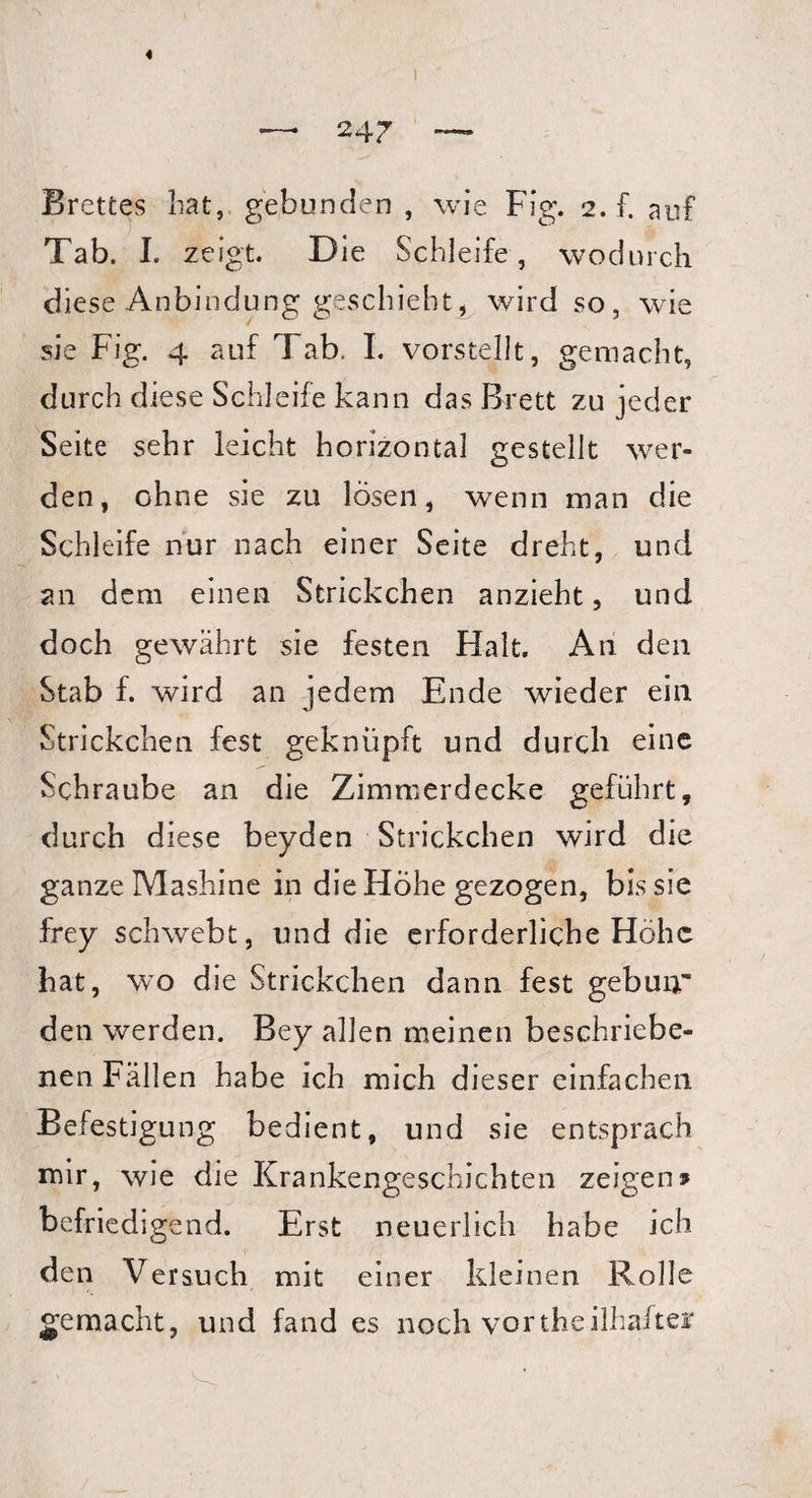 Brettes bat, gebunden , wie Fig. 2. f. auf Tab. I. zeigt. D ie Schleife, wodurch diese Anbindung geschieht, wird so, wie sie Fig. 4 auf Tab. I. vorstellt, gemacht, durch diese Schleife kann das Brett zu jeder Seite sehr leicht horizontal gestellt wer¬ den, ohne sie zu lösen, wenn man die Schleife nur nach einer Seite dreht, und an dem einen Strickchen anzieht, und doch gewährt sie festen Halt. An den Stab f. wird an jedem Ende wieder ein Strickchen fest geknüpft und durch eine Schraube an die Zimmerdecke geführt, durch diese beyden Strickchen wird die ganze Mashine in die Höhe gezogen, bis sie frey schwebt, und die erforderliche Höhe hat, wo die Strickchen dann fest gebuir den werden. Bey allen meinen beschriebe¬ nen Fällen habe ich mich dieser einfachen Befestigung bedient, und sie entsprach mir, wie die Krankengeschichten zeigen» befriedigend. Erst neuerlich habe ich den Versuch mit einer kleinen Rolle gemacht, und fand es noch vortheilhafter