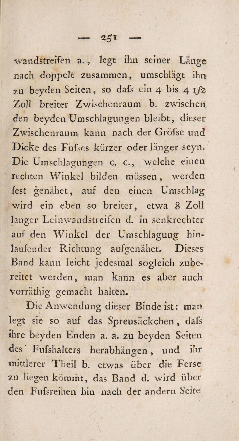 — 2£l — wandstreifen a., legt ihn seiner Länge nach doppelt zusammen, umschlägt ihn zu beyden Seiten, so dafs ein 4 bis 4 ifz Zoll breiter Zwischenraum b. zwischen den beyden Umschlagungen bleibt, dieser Zwischenraum kann nach der Gröfse und Dicke des Fufses kürzer oder länger seyn. Die Umschlagungen c. C., welche einen rechten Winkel bilden müssen, werden fest genähet, auf den einen Umschlag wird ein eben so breiter, etwa 8 Zoll langer Leinwandstreifen d. in senkrechter auf den Winkel der Umschlagung hin- laufender Richtung aufgenähet# Dieses Band kann leicht jedesmal sogleich zube¬ reitet werden, man kann es aber auch vorräthig gemacht halten, D ie Anwendung dieser Binde ist: man legt sie so auf das Spreusäckchen , dafs ihre beyden Enden a. a. zu beyden Seiten des Fufshalters herabhängen, und ihr mittlerer Theil b. etwas über die Ferse zu liegen kömmt, das Band d. wird über den Fufsreihen hin nach der andern Seite