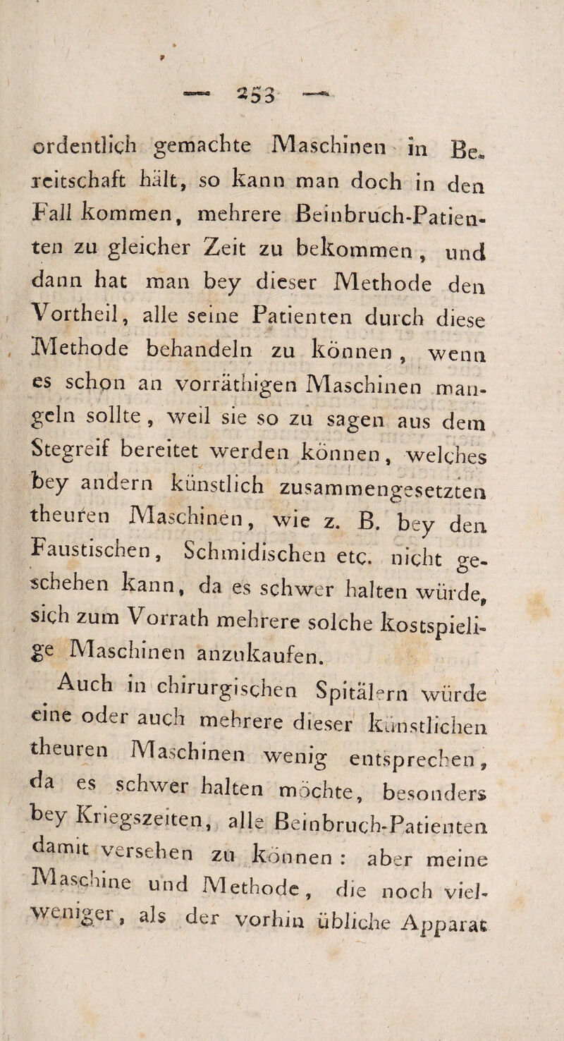 ordentlich gemachte Maschinen in Be» reitschaft hält, so kann man doch in den Fall kommen, mehrere Beinbruch-Patien¬ ten zu gleicher Zeit zu bekommen , und dann hat man bey dieser Methode den Vortheil, alle seine Patienten durch diese Methode behandeln zu können , wenn es schon an vorräthigen Maschinen man¬ geln sollte , weil sie so zu sagen aus dem Stegreif bereitet werden können, welches bey andern künstlich zusammengesetzten theuten Maschinen, wie z. B. bey den Faustischen, Schmidischen etc. nicht ge¬ schehen kann, da es schwer halten würde* sich zum Vorrath mehrere solche kostspieli¬ ge Maschinen anzukaufen. . Auch in chirurgischen Spitälern würde eine oder auch mehrere dieser künstlichen theuren Maschinen wenig entsprechen, da es schwer halten möchte, besonders bey Kriegszeiten, alle Beinbruch-Patienten damit versehen zu können : aber meine Maschine und Methode, die noch viel- weniger, als der vorhin übliche Apparat