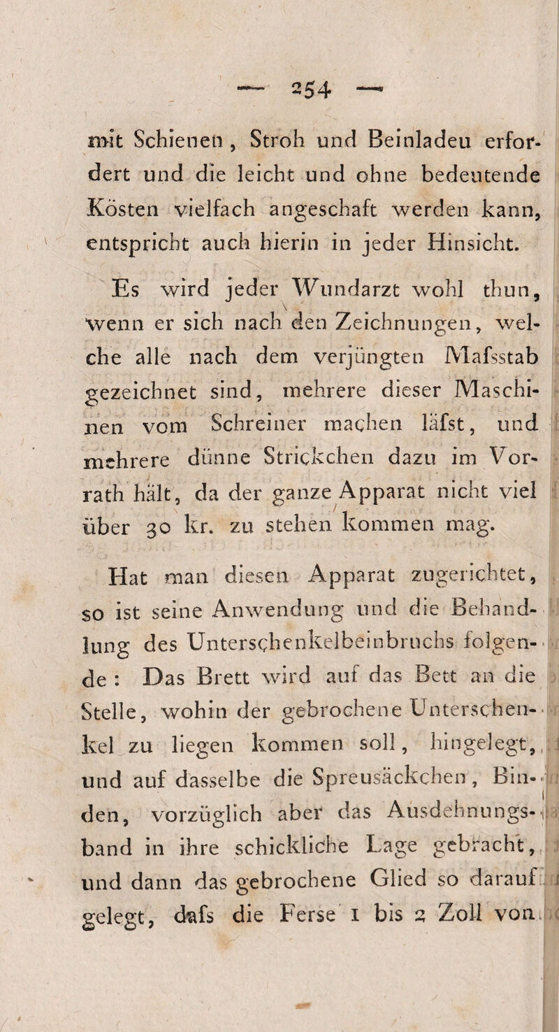 — 254 mit Schienen , Stroh und Beinladeu erfor¬ dert und die leicht und ohne bedeutende Kosten vielfach angeschaft werden kann, entspricht auch hierin in jeder Hinsicht. Es wird jeder Wundarzt wohl thun. Wenn er sich nach den Zeichnungen, wel¬ che alle nach dem verjüngten Mafsstab gezeichnet sind, mehrere dieser Maschi¬ nen vom Schreiner machen läfst, und mehrere dünne Strickchen dazu im Vor¬ rath hält, da der ganze Apparat nicht viel über 30 kr. zu stehen kommen mag. Hat man diesen Apparat zugerichtet, $0 ist seine Anwendung und die Behand¬ lung des Unterschenkelbeinbruchs folgen¬ de : Das Brett wird auf das Bett an die Stelle, wohin der gebrochene Enterschen¬ kel zu liegen kommen soll, hingelegt, und auf dasselbe die Spreusäckchen, Bin-. I den, vorzüglich aber das Ausdeiinungs-t band in ihre schickliche Lage gebracht, und dann das gebrochene Glied so darauf gelegt, dfcfs die Ferse 1 bis 2 Zoll vonii