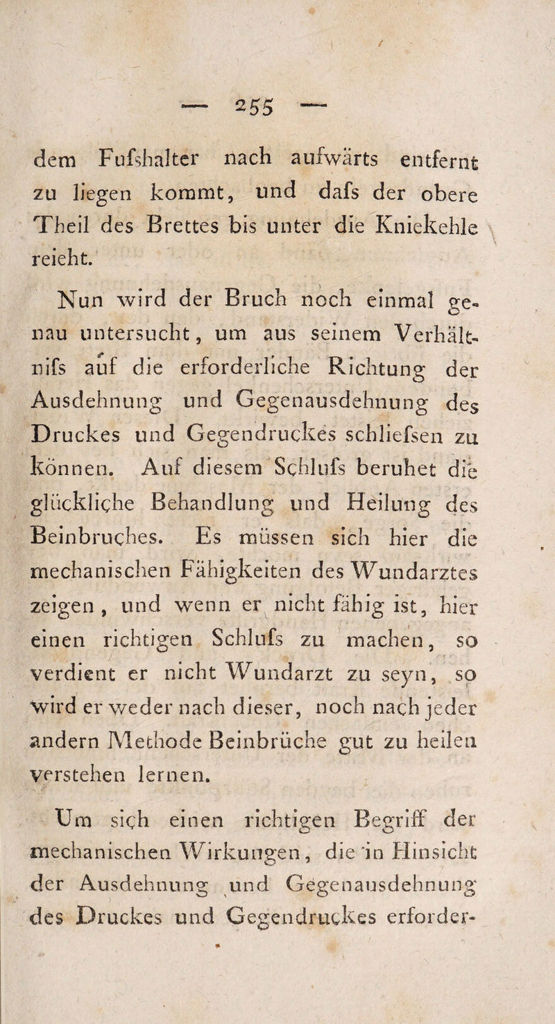 \ — 2 55 — dem Fufshalter nach aufwärts entfernt zu liegen kommt, und dafs der obere Theil des Brettes bis unter die Kniekehle », i t » reieht. Nun wird der Bruch noch einmal ge¬ nau untersucht, um aus seinem Verhalt- 4* r nifs auf die erforderliche Richtung der Ausdehnung und Gegenausdehnung des Druckes und Gegendruckes schliefsen zu können. Auf diesem Schlufs beruhet die glückliche Behandlung und Heilung des Beinbruches. Es müssen sich hier die mechanischen Fähigkeiten des Wundarztes zeigen, und wenn er nicht fähig ist, hier einen richtigen Schlufs zu machen, so verdient er nicht Wundarzt zu seyn, so wird er weder nach dieser, noch nach jeder andern Methode Beinbrüche gut zu heilen verstehen lernen. Um sich einen richtigen Begriff der mechanischen Wirkungen, die 'in Hinsicht der Ausdehnung und Gegenausdehnung des Druckes und Gegendruckes erforcler-