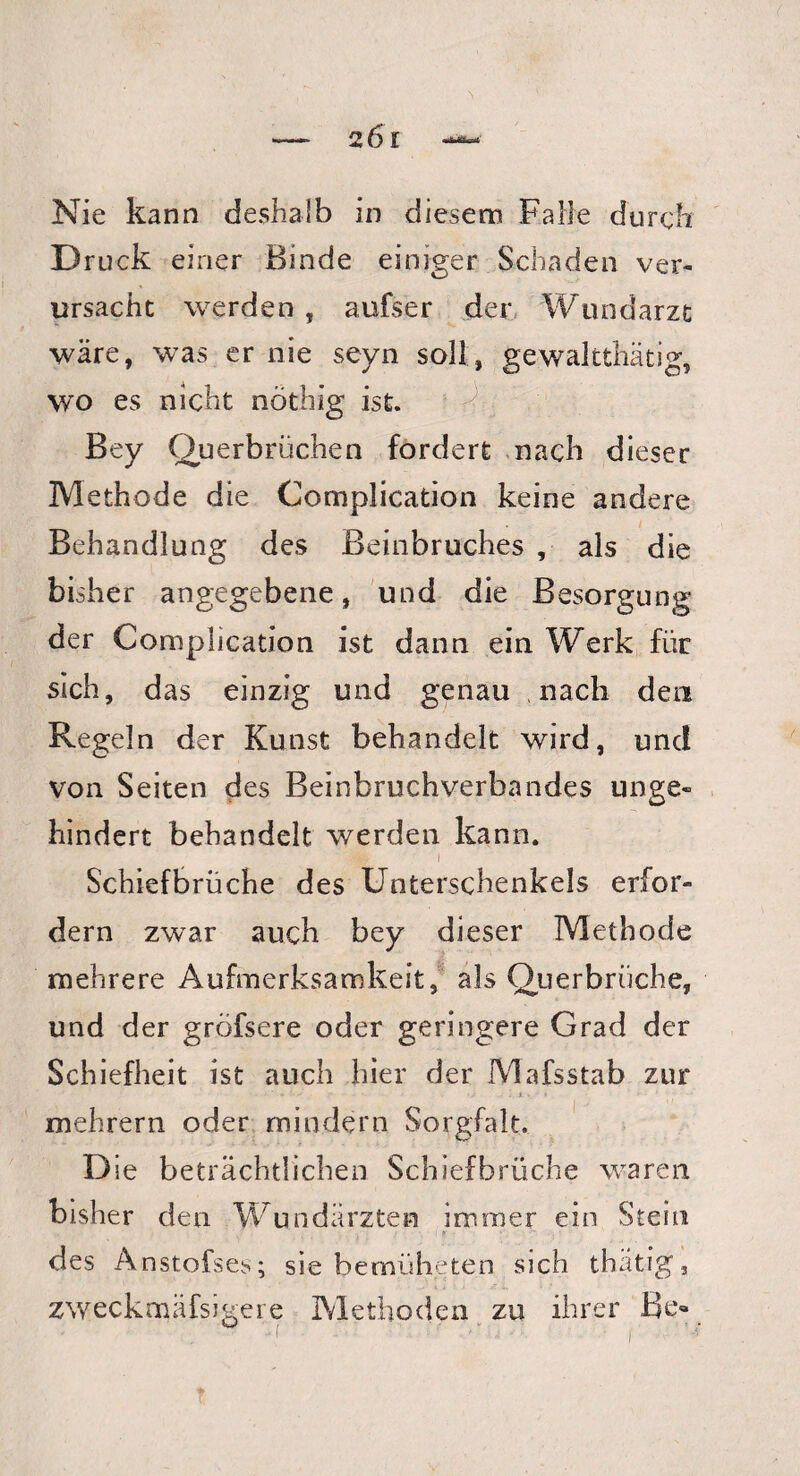 Nie kann deshalb in diesem Falle durch D ruck einer Binde einiger Schaden ver¬ ursache werden , aufser der Wundarzt wäre, was er nie seyn soll, gewaltthätig, wo es nicht nöthig ist. Bey Querbrüchen fordert nach dieser Methode die Complication keine andere Behandlung des Beinbruches , als die bisher angegebene, und die Besorgung der Complication ist dann ein Werk für sich, das einzig und genau nach den Regeln der Kunst behandelt wird, und von Seiten des Beinbruchverbandes unge¬ hindert behandelt werden kann. I Schiefbrüche des Unterschenkels erfor¬ dern zwar auch bey dieser Methode mehrere Aufmerksamkeit, als Querbrüche, und der gröfsere oder geringere Grad der Schiefheit ist auch hier der Mafsstab zur mehrern oder mindern Sorgfalt. Die beträchtlichen Schiefbrüche waren bisher den Wundärzten immer ein Stein des Anstofses; sie bemüheten sich thätig, zweckmäfsigere Methoden zu ihrer Be« * -1 ■ ' ’ - • • i