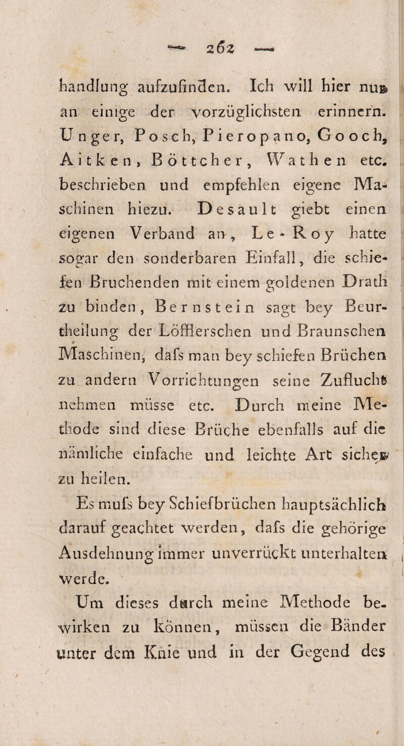 handlung aufzufinden. Ich will hier nu& an einige der vorzüglichsten erinnern. U nger, Posch, Pieropano, Gooch, A i t k e n , Böttcher, Wath en etc. beschrieben und empfehlen eigene Ma¬ schinen hiezu. Desault giebt einen eigenen Verband an, Le- Roy hatte sogar den sonderbaren Einfall, die schie¬ fen Bruchenden mit einem goldenen Dratli zu binden, Bernstein sagt bey Beur- theilung der Löffierschen und Braunschen Maschinen, dafs man bey schiefen Brüchen zu andern Vorrichtungen seine Zuflucht nehmen müsse etc. Durch meine Me¬ thode sind diese Brüche ebenfalls auf die nämliche einfache und leichte Art siche» zu heilen. Es rnufs bey Schiefbrüchen hauptsächlich darauf geachtet werden, dafs die gehörige Ausdehnung immer unverrückt unterhalten werde. Um dieses durch meine Methode be¬ wirken zu können, müssen die Bänder unter dem Knie und in der Gegend des