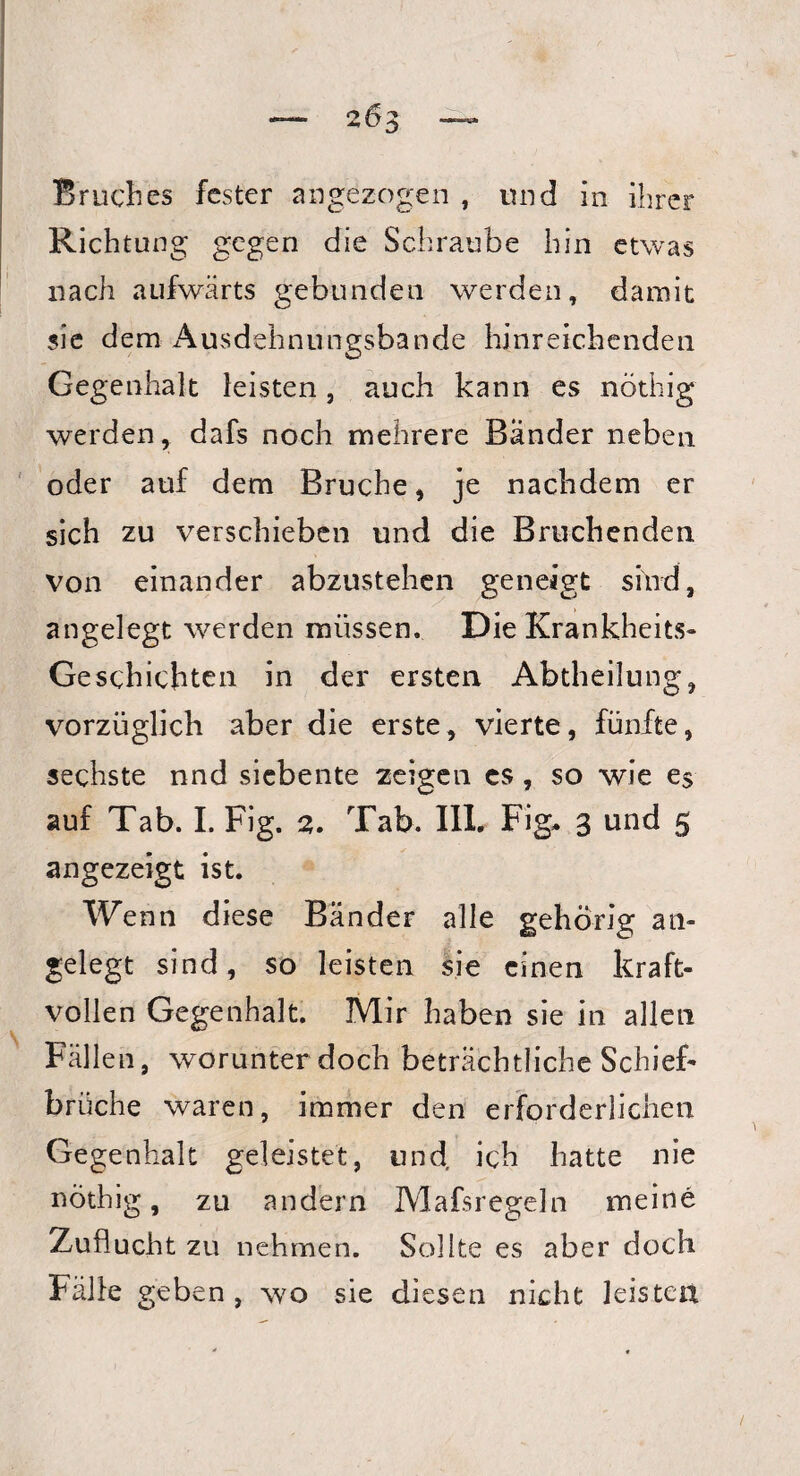 203 Bruches fester angezogen , und in ihrer Richtung gegen die Schraube hin etwas nach aufwärts gebunden werden, damit sie dem Ausdehnungsbande hinreichenden Gegenhalt leisten, auch kann es nöthig werden, dafs noch mehrere Bänder neben oder auf dem Bruche, je nachdem er sich zu verschieben und die Bruchenden von einander abzustehen geneigt sind, angelegt werden müssen. Die Krankheits- Geschichten in der ersten Abtheilung, vorzüglich aber die erste, vierte, fünfte, sechste nnd siebente zeigen cs , so wie e$ auf Tab. I. Fig. 2. Tab. III. Fig* 3 und 5 angezeigt ist. Wenn diese Bänder alle gehörig an¬ gelegt sind, so leisten sie einen kraft¬ vollen Gegenhalt. Mir haben sie in allen Fällen, worunter doch beträchtliche Schief¬ brüche waren, immer den erforderlichen Gegenhalt geleistet, und ich hatte nie nöthig, zu andern Mafsregeln meine Zuflucht zu nehmen. Sollte es aber doch Fälle geben , wo sie diesen nicht leisten