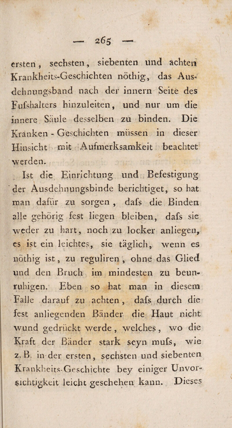 ersten, sechsten, siebenten und achten Krankheits-Geschichten nöthig, das Aus« dehnungsband nach der innern Seite des Fufshalters hinzuleiten, und nur um die innere Säule desselben zu binden. Die Kranken - Geschichten müssen in dieser Hinsicht mit Aufmerksamkeit beachtet werden. Ist die Einrichtung und Befestigung der Ausdehnungsbinde berichtiget, so hat man dafür zu sorgen , dafs die Binden alle gehörig fest liegen bleiben, dafs sie weder zu hart, noch zu locker anliegen, es ist ein leichtes, sie täglich, wenn es nöthig ist, zu reguliren , ohne das Glied und den Bruch im mindesten zu beun¬ ruhigen. Eben so hat man in diesem Falle darauf zu achten , dafs durch die fest anliegenden Bänder die Haut nicht wund gedrückt werde , welches, wo die Kraft der Bänder stark seyn mufs, wie z. B in der ersten, sechsten und siebenten Krankheits-Geschichte bey einiger Unvor¬ sichtigkeit leicht geschehen kann. Dieses