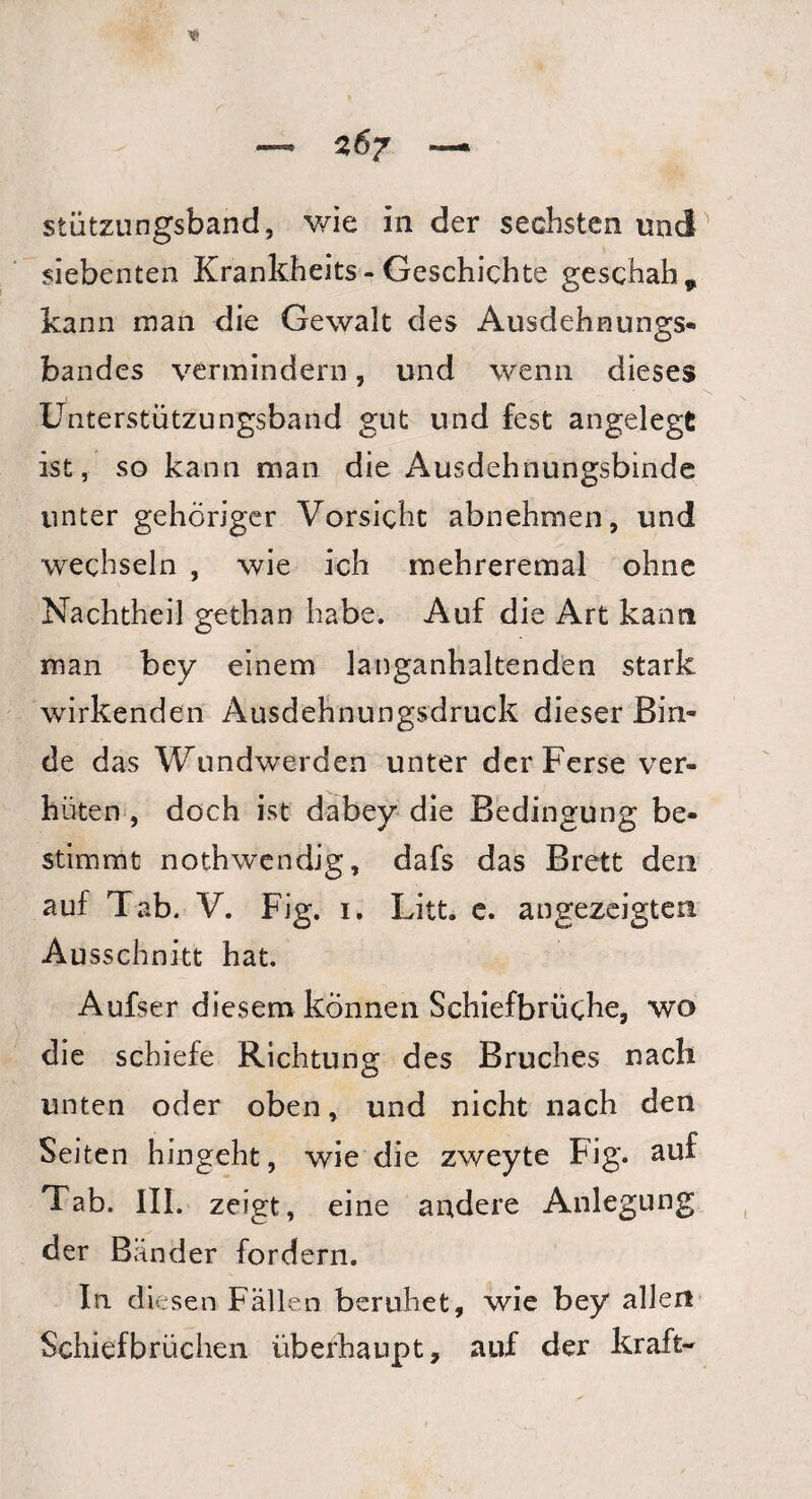 stützungsband, wie in der sechsten und siebenten Krankheits - Geschichte geschah * kann man die Gewalt des Ausdehnungs¬ bandes vermindern, und wenn dieses Unterstützungsband gut und fest angelegt ist, so kann man die Ausdehnungsbinde unter gehöriger Vorsicht abnehmen, und wechseln , wie ich mehreremal ohne Nachtheil gethan habe. Auf die Art kann man bey einem langanhaltenden stark wirkenden Ausdehnungsdruck dieser Bin¬ de das Wundwerden unter der Ferse ver¬ hüten , doch ist dabey die Bedingung be¬ stimmt nothwendig, dafs das Brett den auf Tab. V. Fig. 1. Litt. e. angezeigten Ausschnitt hat. Aufser diesem können Schiefbrüche, wo die schiefe Richtung des Bruches nach unten oder oben, und nicht nach den Seiten hingeht, wie die zweyte Fig. auf Tab. III. zeigt, eine andere Anlegung der Bänder fordern. In diesen Fällen beruhet, wie bey allen Schiefbrüchen überhaupt, auf der kraft-