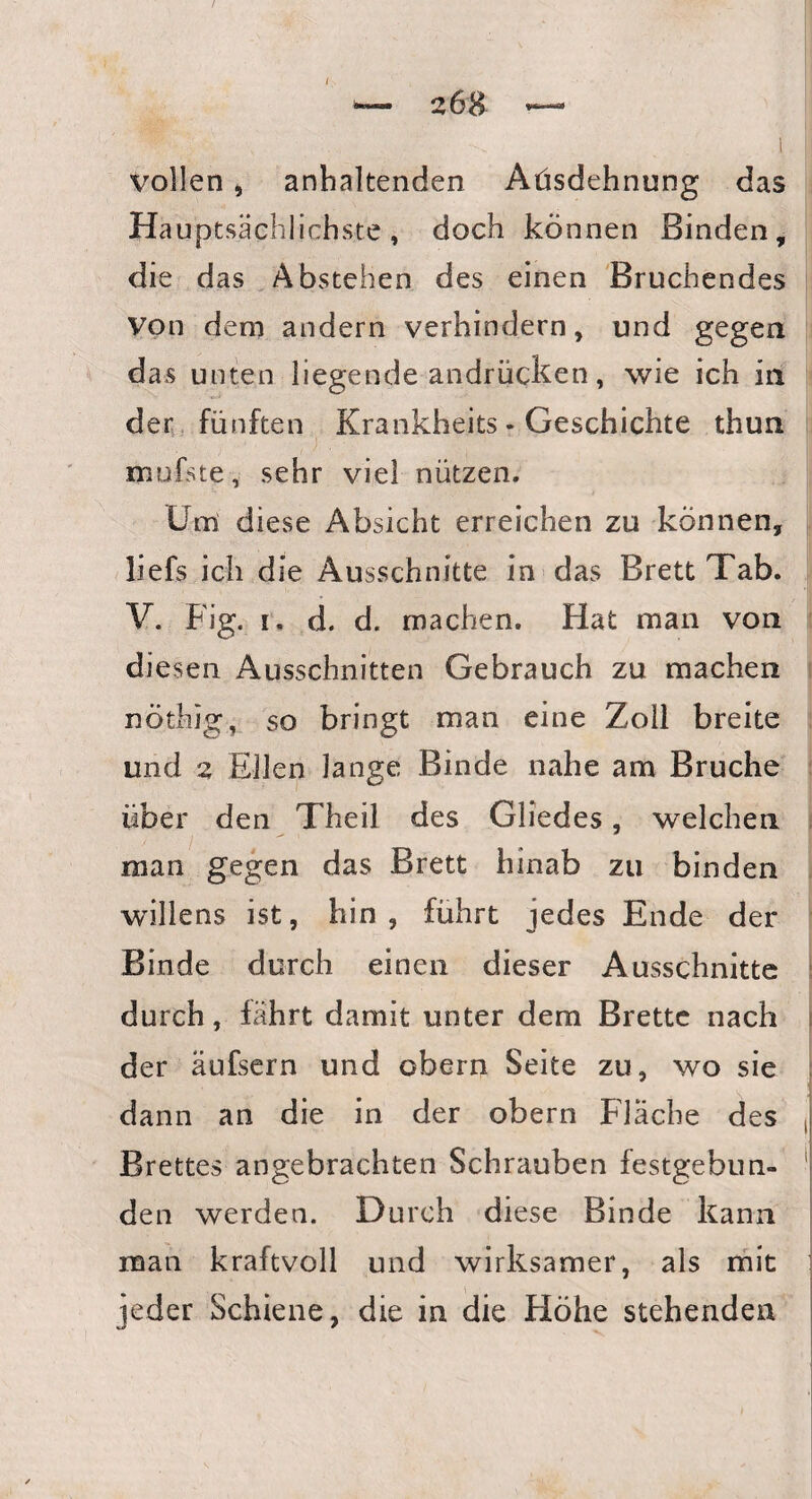 vollen, anhaltenden Aüsdehnung das Hauptsächlichste, doch können Binden, die das Abstehen des einen Bruchendes von dem andern verhindern, und gegen das unten liegende andrücken, wie ich in der fünften Krankheits * Geschichte thun mufste, sehr viel nützen. Um diese Absicht erreichen zu können, liefs ich die Ausschnitte in das Brett Tab. V. Fig. i. d. d. machen. Hat man von diesen Ausschnitten Gebrauch zu machen nöthig, so bringt man eine Zoll breite und 2 Eilen lange Binde nahe am Bruche über den Theil des Gliedes, welchen man gegen das Brett hinab zu binden willens ist, hin, führt jedes Ende der Binde durch einen dieser Ausschnitte durch, fährt damit unter dem Brette nach der äufsern und obern Seite zu, wo sie dann an die in der obern Fläche des j Brettes angebrachten Schrauben festgebun- I den werden. Durch diese Binde kann man kraftvoll und wirksamer, als mit jeder Schiene, die in die Höhe stehenden