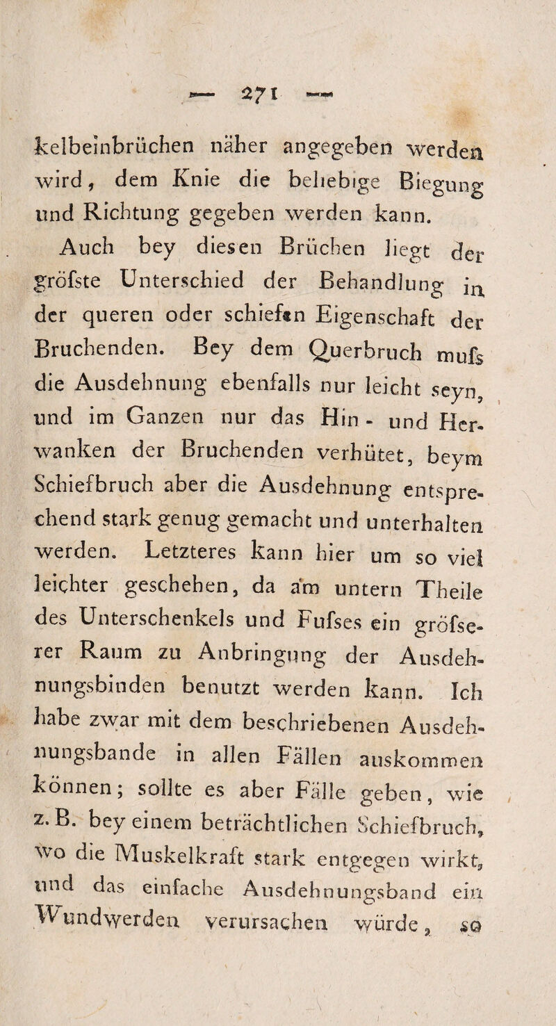 kelbeinbrüchen näher angegeben werden wird, dem Knie die beliebige Biegung und Richtung gegeben werden kann. Auch bey diesen Brüchen hegt der gröfste Unterschied der Behandlung iu der queren oder schieftn Eigenschaft der Bruchenden. Bey dem Querbruch mufs die Ausdehnung ebenfalls nur leicht seyn, und im Ganzen nur das Hin - und hier- wanken der Bruchenden verhütet, beym Schiefbruch aber die Ausdehnung entspre¬ chend stark genug gemacht und unterhalten werden. Letzteres kann hier um so viel leichter geschehen, da am untern Theile des Unterschenkels und Fufses ein gröfse- rer Raum zu Anbringung der Ausdeh¬ nungsbinden benutzt werden kann. Ich habe zwar mit dem beschriebenen Ausdeh¬ nungsbande in allen Fällen aus kommen können; sollte es aber Fälle geben, wie 2. B. bey einem beträchtlichen Schiefbruch, wo die Muskelkraft stark entgegen wirkt, lind das einfache Ausdehnungsband ein Wundwerden verursachen würde a so