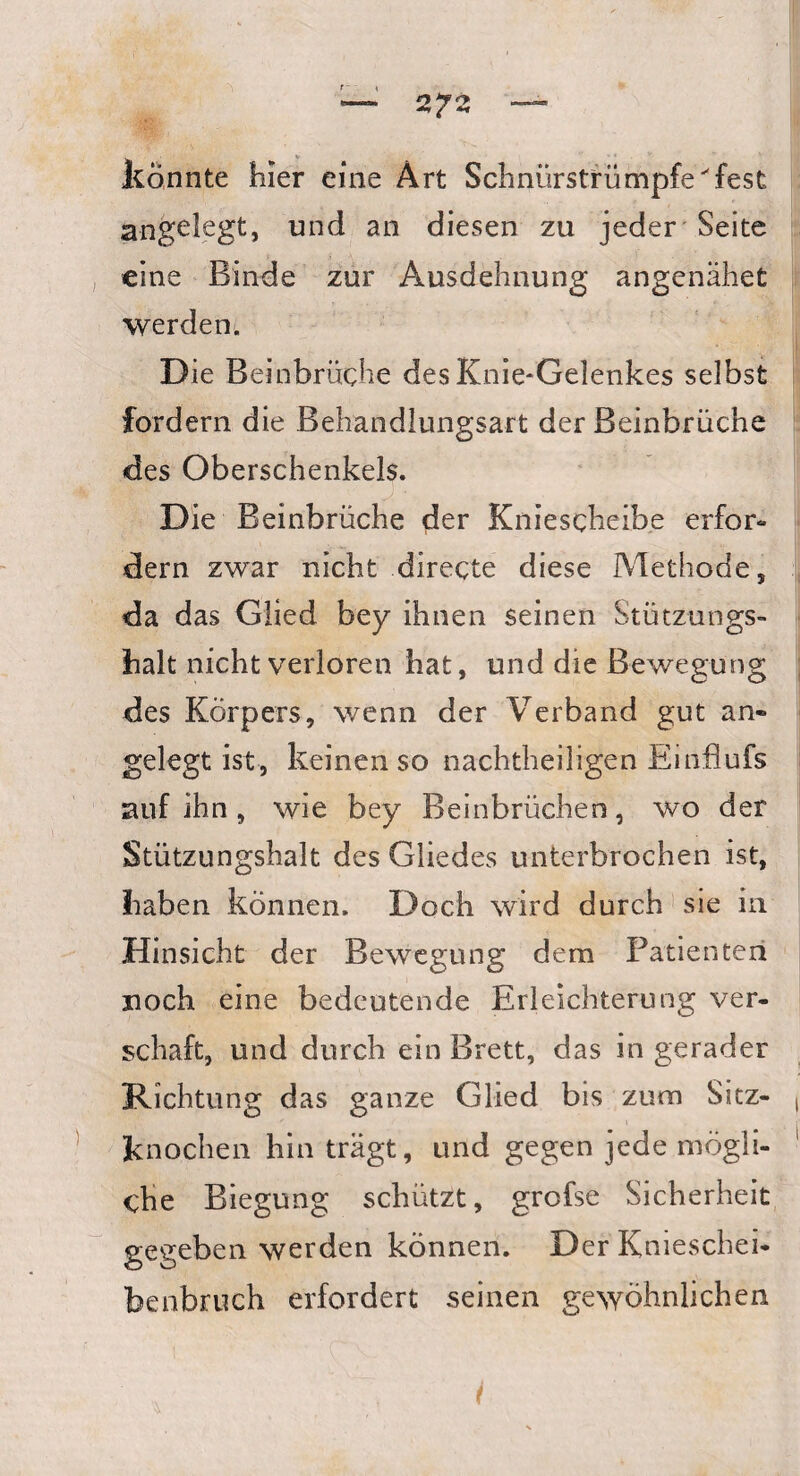 könnte hier eine Art Schnürstrümpfe^fest angelegt, und an diesen zu jeder Seite eine Binde zur Ausdehnung angenahet werden. Die Beinbrüche des Knie-Gelenkes selbst fordern die Behandlungsart der Beinbrüche des Oberschenkels. Die Beinbrüche der Kniescheibe erfor¬ dern zwar nicht directe diese Methode, da das Glied bey ihnen seinen Stützungs- halt nicht verloren hat, und die Bewegung des Körpers, wenn der Verband gut an¬ gelegt ist, keinen so nachtheiligen Einflufs auf ihn , wie bey Beinbrüchen, wo der Stützungshalt des Gliedes unterbrochen ist, haben können. Doch wird durch sie in Hinsicht der Bewegung dem Patienten noch eine bedeutende Erleichterung ver¬ schaff und durch ein Brett, das in gerader Richtung das ganze Glied bis zum Sitz¬ knochen hin trägt, und gegen jede mögli¬ che Biegung schützt, grofse Sicherheit gegeben werden können. Der Knieschei¬ benbruch erfordert seinen gewöhnlichen