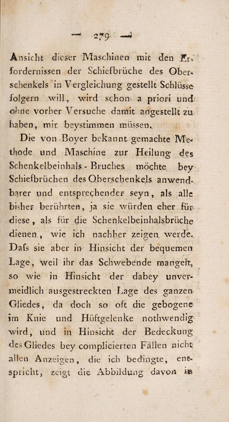 Ansicht dieser Maschinen mit den Kr* fordernissen der Schiefbrüche des Ober-« Schenkels in Vergleichung gestellt Schlüsse folgern will, wird schon a priori und ohne vorher Versuche damit an ge stellt zu haben, mir beystimmen müssen* Die von Boy er bekannt gemachte Me< thode und Maschine zur Heilung des Schenkelbeinhals - Bruches möchte bey Schiefbrüchen des Ober sebenke.ls anwend« barer und entsprechender seyn, als alle bisher berührten, ja sie würden eher für diese, als für die Schenkelbeinhalsbrüche dienen, wie ich nachher zeigen werde.., Dafs sie aber in Hinsicht der bequemen Lage, weil ihr das Schwebende mangelt, so wie in Hinsicht der dabey unver¬ meidlich ausgestreckten Lage des ganzen Gliedes, da doch so oft die gebogene im Knie und Hüftgelenke nothwendig wird, und in Hinsicht der Bedeckung des Gliedes bey complicierten Fällen nicht allen Anzeigen, die ich bedingte, ent¬ spricht, zeigt die Abbildung davon ift