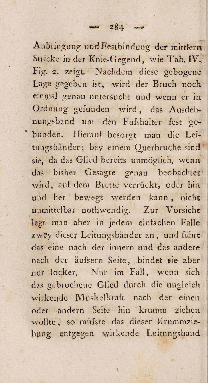 —— -vJ ■ M i Anbringung und Festbindung der mittlem Stricke in der Knie-Gegend, wie Tab. IV* Fig. 2. zeigt. Nachdem diese gebogene Lage gegeben ist, wird der Bruch noch einmal genau untersucht und wenn er in Ordnung gefunden wird, das Ausdeh¬ nungsband um den Fufshalter fest ge¬ bunden. Hierauf besorgt man die Lei¬ tungsbänder; bey einem Querbruche sind sie, da das Glied bereits unmöglich, wenn das bisher Gesagte genau beobachtet wird, auf dem Brette verrückt, oder hin und her bewegt werden kann , nicht unmittelbar nothwendig. Zur Vorsicht legt man aber in jedem einfachen Falle zwcy dieser Leitungsbänder an , und führt das eine nach der innern und das andere nach der äufsern Seite, bindet sie aber nur locker. Nur im Fall, wenn sich das gebrochene Glied durch die ungleich wirkende Muskelkraft nach der einen oder andern Seite hin krumm ziehen wollte, so müfste das dieser Krummzie¬ hung entgegen wirkende Leitungsband